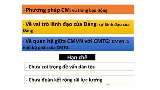 39
- Về vai trò lãnh đạo của Đảng: sự lãnh đạo của
Đảng
- Về quan hệ giữa CMVN với CMTG: CMVN là
một bộ phận của CMTG.
Hạn chế
- Chưa coi trọng đề vấn dân tộc
- Chưa đoàn kết rộng rãi lực lượng
- Phương pháp CM: vũ trang bạo động
 