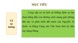 Cung cấp cơ sở lịch sử khẳng định sự lựa
chọn đúng đắn con đường cách mạng giải phóng
dân tộc và phát triển đất nước của Nguyễn Ái
Quốc và Đảng Cộng sản Việt Nam thời kỳ đầu
xây dựng Đảng.
MỤC TIÊU
Về
tư
tưởng
 