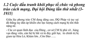 1.2 Cuộc đấu tranh khôi phục tổ chức và phong
trào cách mạng, Đại hội Đảng lần thứ nhất (3-
1935)
Giữa lúc phong trào CM đang dâng cao, ĐQ Pháp và tay sai
đã thẳng tay đàn áp khiến cho lực lượng cách mạng bị tổn thất
nặng nề.
- Các cơ quan lãnh đạo của Đảng , cơ sở CM bị phá vỡ , hàng
vạn đảng viên, cán bộ bị bắt và tù đày giết hại, tù chính trị bị
giam tại Hỏa Lò, Khám lớn , Côn Đảo …..
 