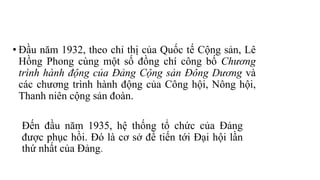 • Đầu năm 1932, theo chỉ thị của Quốc tế Cộng sản, Lê
Hồng Phong cùng một số đồng chí công bố Chương
trình hành động của Đảng Cộng sản Đông Dương và
các chương trình hành động của Công hội, Nông hội,
Thanh niên cộng sản đoàn.
Đến đầu năm 1935, hệ thống tổ chức của Đảng
được phục hồi. Đó là cơ sở để tiến tới Đại hội lần
thứ nhất của Đảng.
 
