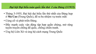 • Tháng 3-1935, Đại hội đại biểu lần thứ nhất của Đảng họp
ở Ma Cao (Trung Quốc), đề ra ba nhiệm vụ trước mắt:
• Củng cố và phát triển Đảng.
• Đẩy mạnh cuộc vận động tập hợp quần chúng, mở rộng
tuyên truyền chống đế quốc, chống chiến tranh.
• Ủng hộ Liên Xô và ủng hộ cách mạng Trung Quốc
Đại hội Đại biểu toàn quốc lần thứ I của Đảng (3/1935)
 
