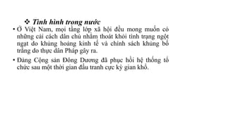  Tình hình trong nước
• Ở Việt Nam, mọi tầng lớp xã hội đều mong muốn có
những cải cách dân chủ nhằm thoát khỏi tình trạng ngột
ngạt do khủng hoảng kinh tế và chính sách khủng bố
trắng do thực dân Pháp gây ra.
• Đảng Cộng sản Đông Dương đã phục hồi hệ thống tổ
chức sau một thời gian đấu tranh cực kỳ gian khổ.
 