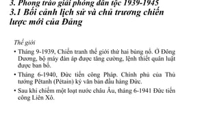 3. Phong trào giải phóng dân tộc 1939-1945
3.1 Bối cảnh lịch sử và chủ trương chiến
lược mới của Đảng
Thế giới
• Tháng 9-1939, Chiến tranh thế giới thứ hai bùng nổ. Ở Đông
Dương, bộ máy đàn áp được tăng cường, lệnh thiết quân luật
được ban bố.
• Tháng 6-1940, Đức tiến công Pháp. Chính phủ của Thủ
tướng Pêtanh (Pétain) ký văn bản đầu hàng Đức.
• Sau khi chiếm một loạt nước châu Âu, tháng 6-1941 Đức tiến
công Liên Xô.
 