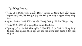 Tại Đông Dương
• Ngày 28-9-1939, Toàn quyền Đông Dương ra Nghị định cấm tuyên
truyền cộng sản, đặt Đảng Cộng sản Đông Dương ra ngoài vòng pháp
luật.
• Ngày 22 – 09- 1940, PX Nhật vào Đông Dương. Kẻ thù ĐD gia tăng.
• Ngày 27-9-1940, nổ ra cuộc khởi nghĩa Bắc Sơn.
• Đêm ngày 23-11-1940 khởi nghĩa ở Nam Kỳ nổ ra. Cuộc khởi nghĩa bị
đế quốc Pháp đàn áp khốc liệt, làm cho lực lượng cách mạng bị tổn thất
nặng nề.
 