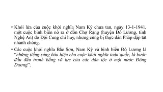 • Khói lửa của cuộc khởi nghĩa Nam Kỳ chưa tan, ngày 13-1-1941,
một cuộc binh biến nổ ra ở đồn Chợ Rạng (huyện Đô Lương, tỉnh
Nghệ An) do Đội Cung chỉ huy, nhưng cũng bị thực dân Pháp dập tắt
nhanh chóng.
• Các cuộc khởi nghĩa Bắc Sơn, Nam Kỳ và binh biến Đô Lương là
“những tiếng súng báo hiệu cho cuộc khởi nghĩa toàn quốc, là bước
đầu đấu tranh bằng võ lực của các dân tộc ở một nước Đông
Dương”.
 