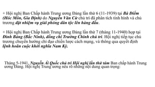 + Hội nghị Ban Chấp hành Trung ương Đảng lần thứ 6 (11-1939) tại Bà Điểm
(Hóc Môn, Gia Định) do Nguyễn Văn Cừ chủ trì đã phân tích tình hình và chủ
trương đặt nhiệm vụ giải phóng dân tộc lên hàng đầu.
+ Hội nghị Ban Chấp hành Trung ương Đảng lần thứ 7 (tháng 11-1940) họp tại
Đình Bảng (Bắc Ninh), đồng chí Trường Chinh chủ trì. Hội nghị tiếp tục chủ
trương chuyển hướng chỉ đạo chiến lược cách mạng, và thông qua quyết định
lệnh hoãn cuộc khởi nghĩa Nam Kỳ.
Tháng 5-1941, Nguyễn Ái Quốc chủ trì Hội nghị lần thứ tám Ban chấp hành Trung
ương Đảng. Hội nghị Trung ương nêu rõ những nội dung quan trọng:
 