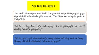 Thứ nhất, nhấn mạnh mâu thuẫn chủ yếu đòi hỏi phải được giải quyết
cấp bách là mâu thuẫn giữa dân tộc Việt Nam với đế quốc phát xít
Pháp-Nhật.
Thứ hai, khẳng định: cuộc cách mạng chỉ phải giải quyết một vấn đề
cần kíp “dân tộc giải phóng”
Thứ ba, giải quyết vấn đề dân tộc trong khuôn khổ từng nước ở Đông
Dương, thi hành chính sách “dân tộc tự quyết”.
Nội dung Hội nghị 8
 