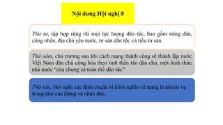 Thứ tư, tập hợp rộng rãi mọi lực lượng dân tộc, bao gồm nông dân,
công nhân, địa chủ yêu nước, tư sản dân tộc và tiểu tư sản.
Thứ năm, chủ trương sau khi cách mạng thành công sẽ thành lập nước
Việt Nam dân chủ cộng hòa theo tinh thần tân dân chủ, một hình thức
nhà nước “của chung cả toàn thể dân tộc”
Thứ sáu, Hội nghị xác định chuẩn bị khởi nghĩa vũ trang là nhiệm vụ
trung tâm của Đảng và nhân dân.
Nội dung Hội nghị 8
 