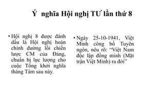 Ý nghĩa Hội nghị TƯ lần thứ 8
• Hội nghị 8 được đánh
dấu là Hội nghị hoàn
chỉnh đường lối chiến
lược CM của Đảng,
chuẩn bị lực lượng cho
cuộc Tổng khởi nghĩa
tháng Tám sau này.
• Ngày 25-10-1941, Việt
Minh công bố Tuyên
ngôn, nêu rõ: “Việt Nam
độc lập đồng minh (Mặt
trận Việt Minh) ra đời”
 