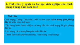 4. Tính chất, ý nghĩa và bài học kinh nghiệm của Cách
mạng Tháng Tám năm 1945
Tính chất
Cách mạng Tháng Tám năm 1945 là một cuộc cách mạng giải phóng
dân tộc điển hình, thể hiện:
-Tập trung hoàn thành nhiệm vụ hang đầu của cách mạng là giải phóng
dân tộc
-Lực lượng cách mạng bao gồm toàn dân tộc
-Thành lập chính quyền nhà nước “của chung toàn dân tộc”
 