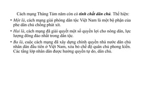 Cách mạng Tháng Tám năm còn có tính chất dân chủ. Thể hiện:
• Một là, cách mạng giải phóng dân tộc Việt Nam là một bộ phận của
phe dân chủ chống phát xít.
• Hai là, cách mạng đã giải quyết một số quyền lợi cho nông dân, lực
lượng đông đảo nhất trong dân tộc.
• Ba là, cuộc cách mạng đã xây dựng chính quyền nhà nước dân chủ
nhân dân đầu tiên ở Việt Nam, xóa bỏ chế độ quân chủ phong kiến.
Các tầng lớp nhân dân được hưởng quyền tự do, dân chủ.
 