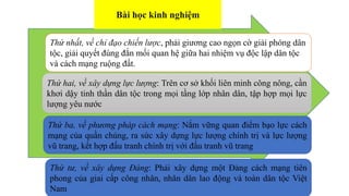 Thứ nhất, về chỉ đạo chiến lược, phải giương cao ngọn cờ giải phóng dân
tộc, giải quyết đúng đắn mối quan hệ giữa hai nhiệm vụ độc lập dân tộc
và cách mạng ruộng đất.
Thứ hai, về xây dựng lực lượng: Trên cơ sở khối liên minh công nông, cần
khơi dậy tinh thần dân tộc trong mọi tầng lớp nhân dân, tập hợp mọi lực
lượng yêu nước
Thứ ba, về phương pháp cách mạng: Nắm vững quan điểm bạo lực cách
mạng của quần chúng, ra sức xây dựng lực lượng chính trị và lực lượng
vũ trang, kết hợp đấu tranh chính trị với đấu tranh vũ trang
Bài học kinh nghiệm
Thứ tư, về xây dựng Đảng: Phải xây dựng một Đảng cách mạng tiên
phong của giai cấp công nhân, nhân dân lao động và toàn dân tộc Việt
Nam
 