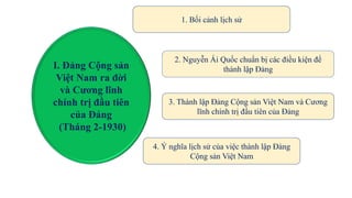 I. Đảng Cộng sản
Việt Nam ra đời
và Cương lĩnh
chính trị đầu tiên
của Đảng
(Tháng 2-1930)
1. Bối cảnh lịch sử
2. Nguyễn Ái Quốc chuẩn bị các điều kiện để
thành lập Đảng
3. Thành lập Đảng Cộng sản Việt Nam và Cương
lĩnh chính trị đầu tiên của Đảng
4. Ý nghĩa lịch sử của việc thành lập Đảng
Cộng sản Việt Nam
 