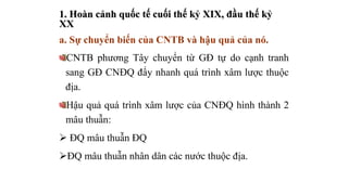 1. Hoàn cảnh quốc tế cuối thế kỷ XIX, đầu thế kỷ
XX
a. Sự chuyển biến của CNTB và hậu quả của nó.
CNTB phương Tây chuyển từ GĐ tự do cạnh tranh
sang GĐ CNĐQ đẩy nhanh quá trình xâm lược thuộc
địa.
Hậu quả quá trình xâm lược của CNĐQ hình thành 2
mâu thuẫn:
 ĐQ mâu thuẫn ĐQ
ĐQ mâu thuẫn nhân dân các nước thuộc địa.
 