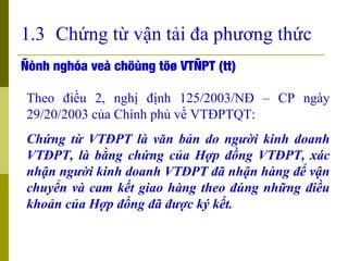 1.3 Chứng từ vận tải đa phương thức
Ñònh nghóa veà chöùng töø VTÑPT (tt)

Theo điều 2, nghị định 125/2003/NĐ – CP ngày
29/...