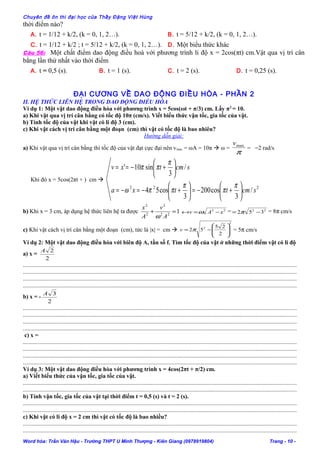 Chuyên đề ôn thi đại học của Thầy Đặng Việt Hùng
thời điểm nào?
A. t = 1/12 + k/2, (k = 0, 1, 2…). B. t = 5/12 + k/2, (k = 0, 1, 2…).
C. t = 1/12 + k/2 ; t = 5/12 + k/2, (k = 0, 1, 2…). D. Một biểu thức khác
Câu 56: Một chất điểm dao động điều hoà với phương trình li độ x = 2cos(πt) cm.Vật qua vị trí cân
bằng lần thứ nhất vào thời điểm
A. t = 0,5 (s). B. t = 1 (s). C. t = 2 (s). D. t = 0,25 (s).
ĐẠI CƯƠNG VỀ DAO ĐBỘNG ĐIỀU HÒA - PHẦN 1
ĐẠI CƯƠNG VỀ DAO ĐỘNG ĐIỀU HÒA - PHẦN 2
II. HỆ THỨC LIÊN HỆ TRONG DAO ĐỘNG ĐIỀU HÒA
Ví dụ 1: Một vật dao động điều hòa với phương trình x = 5cos(ωt + π/3) cm. Lấy π2
= 10.
a) Khi vật qua vị trí cân bằng có tốc độ 10π (cm/s). Viết biểu thức vận tốc, gia tốc của vật.
b) Tính tốc độ của vật khi vật có li độ 3 (cm).
c) Khi vật cách vị trí cân bằng một đoạn (cm) thì vật có tốc độ là bao nhiêu?
Hướng dẫn giải:
a) Khi vật qua vị trí cân bằng thì tốc độ của vật đạt cực đại nên vmax = ωA = 10π  ω =
π
maxv
= =2 rad/s
Khi đó x = 5cos(2πt + ) cm 
222
/
3
cos200
3
cos54
/
3
sin10'
scmttxa
scmtxv






+−=





+−=−=






+−==
π
π
π
ππω
π
ππ
b) Khi x = 3 cm, áp dụng hệ thức liên hệ ta được 122
2
2
2
=+
A
v
A
x
ω
22
xAv −=↔ ω = 22
352 −= π = 8π cm/s
c) Khi vật cách vị trí cân bằng một đoạn (cm), tức là |x| = cm 
2
2
2
25
52 







−= πv = 5π cm/s
Ví dụ 2: Một vật dao động điều hòa với biên độ A, tần số f. Tìm tốc độ của vật ở những thời điểm vật có li độ
a) x =
2
2A
......................................................................................................................................................................................
......................................................................................................................................................................................
......................................................................................................................................................................................
......................................................................................................................................................................................
b) x = -
2
3A
......................................................................................................................................................................................
......................................................................................................................................................................................
......................................................................................................................................................................................
......................................................................................................................................................................................
c) x =
......................................................................................................................................................................................
......................................................................................................................................................................................
......................................................................................................................................................................................
......................................................................................................................................................................................
Ví dụ 3: Một vật dao động điều hòa với phương trình x = 4cos(2πt + π/2) cm.
a) Viết biểu thức của vận tốc, gia tốc của vật.
......................................................................................................................................................................................
......................................................................................................................................................................................
b) Tính vận tốc, gia tốc của vật tại thời điểm t = 0,5 (s) và t = 2 (s).
......................................................................................................................................................................................
......................................................................................................................................................................................
c) Khi vật có li độ x = 2 cm thì vật có tốc độ là bao nhiều?
......................................................................................................................................................................................
......................................................................................................................................................................................
Word hóa: Trần Văn Hậu - Trường THPT U Minh Thượng - Kiên Giang (0978919804) Trang - 10 -
 