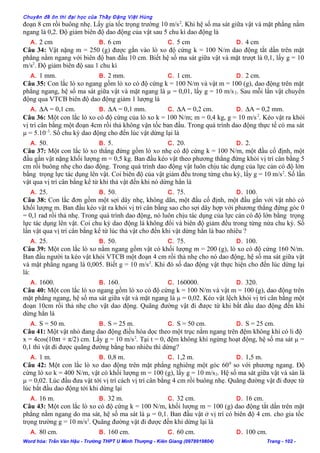 Chuyên đề ôn thi đại học của Thầy Đặng Việt Hùng
đoạn 8 cm rồi buông nhẹ. Lấy gia tốc trọng trường 10 m/s2
. Khi hệ số ma sát giữa vật và mặt phẳng nằm
ngang là 0,2. Độ giảm biên độ dao động của vật sau 5 chu kì dao động là
A. 2 cm B. 6 cm C. 5 cm D. 4 cm
Câu 34: Vật nặng m = 250 (g) được gắn vào lò xo độ cứng k = 100 N/m dao động tắt dần trên mặt
phẳng nằm ngang với biên độ ban đầu 10 cm. Biết hệ số ma sát giữa vật và mặt trượt là 0,1, lấy g = 10
m/s2
. Độ giảm biên độ sau 1 chu kì
A. 1 mm. B. 2 mm. C. 1 cm. D. 2 cm.
Câu 35: Con lắc lò xo ngang gồm lò xo có độ cứng k = 100 N/m và vật m = 100 (g), dao động trên mặt
phẳng ngang, hệ số ma sát giữa vật và mặt ngang là µ = 0,01, lấy g = 10 m/s2. Sau mỗi lần vật chuyển
động qua VTCB biên độ dao động giảm 1 lượng là
A. ∆A = 0,1 cm. B. ∆A = 0,1 mm. C. ∆A = 0,2 cm. D. ∆A = 0,2 mm.
Câu 36: Một con lắc lò xo có độ cứng của lò xo k = 100 N/m; m = 0,4 kg, g = 10 m/s2
. Kéo vật ra khỏi
vị trí cân bằng một đoạn 4cm rồi thả không vận tốc ban đầu. Trong quá trình dao động thực tế có ma sát
µ = 5.10–3
. Số chu kỳ dao động cho đến lúc vật dừng lại là
A. 50. B. 5. C. 20. D. 2.
Câu 37: Một con lắc lò xo thẳng đứng gồm lò xo nhẹ có độ cứng k = 100 N/m, một đầu cố định, một
đầu gắn vật nặng khối lượng m = 0,5 kg. Ban đầu kéo vật theo phương thẳng đứng khỏi vị trí cân bằng 5
cm rồi buông nhẹ cho dao động. Trong quá trình dao động vật luôn chịu tác dụng của lực cản có độ lớn
bằng trọng lực tác dụng lên vật. Coi biên độ của vật giảm đều trong từng chu kỳ, lấy g = 10 m/s2
. Số lần
vật qua vị trí cân bằng kể từ khi thả vật đến khi nó dừng hẳn là
A. 25. B. 50. C. 75. D. 100.
Câu 38: Con lắc đơn gồm một sợi dây nhẹ, không dãn, một đầu cố định, một đầu gắn với vật nhỏ có
khối lượng m. Ban đầu kéo vật ra khỏi vị trí cân bằng sao cho sợi dây hợp với phương thẳng đứng góc 0
= 0,1 rad rồi thả nhẹ. Trong quá trình dao động, nó luôn chịu tác dụng của lực cản có độ lớn bằng trọng
lực tác dụng lên vật. Coi chu kỳ dao động là không đổi và biên độ giảm đều trong từng nửa chu kỳ. Số
lần vật qua vị trí cân bằng kể từ lúc thả vật cho đến khi vật dừng hẳn là bao nhiêu ?
A. 25. B. 50. C. 75. D. 100.
Câu 39: Một con lắc lò xo nằm ngang gồm vật có khối lượng m = 200 (g), lò xo có độ cứng 160 N/m.
Ban đầu người ta kéo vật khỏi VTCB một đoạn 4 cm rồi thả nhẹ cho nó dao động, hệ số ma sát giữa vật
và mặt phẳng ngang là 0,005. Biết g = 10 m/s2
. Khi đó số dao động vật thực hiện cho đến lúc dừng lại
là:
A. 1600. B. 160. C. 160000. D. 320.
Câu 40: Một con lắc lò xo ngang gồm lò xo có độ cứng k = 100 N/m và vật m = 100 (g), dao động trên
mặt phẳng ngang, hệ số ma sát giữa vật và mặt ngang là µ = 0,02. Kéo vật lệch khỏi vị trí cân bằng một
đoạn 10cm rồi thả nhẹ cho vật dao động. Quãng đường vật đi được từ khi bắt đầu dao động đến khi
dừng hẳn là
A. S = 50 m. B. S = 25 m. C. S = 50 cm. D. S = 25 cm.
Câu 41: Một vật nhỏ đang dao động điều hòa dọc theo một trục nằm ngang trên đệm không khí có li độ
x = 4cos(10πt + π/2) cm. Lấy g = 10 m/s2
. Tại t = 0, đệm không khí ngừng hoạt động, hệ số ma sát µ =
0,1 thì vật đi được quãng đường bằng bao nhiêu thì dừng?
A. 1 m. B. 0,8 m. C. 1,2 m. D. 1,5 m.
Câu 42: Một con lắc lò xo dao động trên mặt phẳng nghiêng một góc 600
so với phương ngang. Độ
cứng lò xo k = 400 N/m, vật có khối lượng m = 100 (g), lấy g = 10 m/s2. Hệ số ma sát giữa vật và sàn là
µ = 0,02. Lúc đầu đưa vật tới vị trí cách vị trí cân bằng 4 cm rồi buông nhẹ. Quãng đường vật đi được từ
lúc bắt đầu dao động tới khi dừng lại
A. 16 m. B. 32 m. C. 32 cm. D. 16 cm.
Câu 43: Một con lắc lò xo có độ cứng k = 100 N/m, khối lượng m = 100 (g) dao động tắt dần trên mặt
phẳng nằm ngang do ma sát, hệ số ma sát là µ = 0,1. Ban đầu vật ở vị trí có biên độ 4 cm. cho gia tốc
trọng trường g = 10 m/s2
. Quãng đường vật đi được đến khi dừng lại là
A. 80 cm. B. 160 cm. C. 60 cm. D. 100 cm.
Word hóa: Trần Văn Hậu - Trường THPT U Minh Thượng - Kiên Giang (0978919804) Trang - 102 -
 