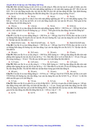 Chuyên đề ôn thi đại học của Thầy Đặng Việt Hùng
Câu 44: Một vật khối lượng m nối với lò xo có độ cứng k. Đầu còn lại của lò xo gắn cố định, sao cho
vật có thể dao động theo trục Ox trên mặt phẳng nghiêng so với mặt nằm ngang góc 600
. Hệ số ma sát
0,01. Từ vị trí cân bằng truyền cho vật vận tốc đầu 50 cm/s thì vật dao động tắt dần. Xác định khoảng
thời gian từ lúc bắt đầu dao động cho đến khi dừng hẳn. Lấy gia tốc trọng trường 10 m/s2
.
A. 2π (s). B. 3π (s). C. 4π (s). D. 5π (s).
Câu 45: Một vật m gắn lò xo nhẹ k treo trên mặt phẳng nghiêng góc 300
so với mặt phẳng ngang. Cho
biết g = 10 m/s2
, hệ số ma sát 0,01, từ vị trí cân bằng truyền cho vật vận tốc 40 cm/s. Thời gian từ lúc
dao động cho tới khi dừng lại là
A. 15π (s). B. 1,5π (s). C. 5π (s). D. 0,5π (s).
Câu 46: Con lắc lò xo dao động tắt dần trên mặt phẳng ngang. Biết k = 100 N/m, m = 100 (g), hệ số ma
sát 0,1, kéo vật lệch 10 cm rồi buông tay, g = 10 m/s2
. Thời gian từ lúc dao động cho tới khi dừng lại?
A. 10 (h). B. 5 (s). C. 5 (h). D. 10 (s).
Câu 47: Con lắc lò xo treo thẳng đứng k = 100 N/m, m = 100 (g). Gọi O là VTCB, đưa vật lên vị trí lò
xo không biến dạng rồi truyền cho nó vận tốc 20 cm/s hướng lên. Lực cản tác dụng lên con lắc là 0,005
N. Vật đạt vận tốc lớn nhất ở vị trí
A. Dưới O là 0,1 mm. B. Trên O là 0,05 mm. C. Tại O. D. Dưới O là 0,05 mm.
Câu 48: Con lắc lò xo treo thẳng đứng k = 100 N/m, m = 100 (g). Gọi O là VTCB, đưa vật lên vị trí lò
xo không biến dạng rồi buông tay cho dao động. Lực cản tác dụng lên con lắc là 0,1 N. Vật đạt vận tốc
lớn nhất là
A. 20 cm/s. B. 28,5 cm/s. C. 30 cm/s. D. 57cm/s.
Câu 49: Một con lắc lò xo có đọ cứng k = 100 N/m, khối lượng m = 100 (g) dao động tắt dần trên mặt
phẳng nằm ngang do ma sát, hệ số ma sát là µ = 0,1. Ban đầu vật ở vị trí có biên độ A = 10 cm. Cho gia
tốc trọng trường g = 10 m/s2
. Tốc độ của vật khi qua vị trí cân bằng lần thứ nhất là
A. 3,13 cm/s. B. 2,43 cm/s. C. 4,13 cm/s. D. 1,23 cm/s.
Câu 50: Một con lắc lò xo có đọ cứng k = 1 N/m, khối lượng m = 0,02 kg dao động tắt dần trên mặt
phẳng nằm ngang do ma sát, hệ số ma sát là µ = 0,1. Ban đầu lò xo bị nén 10 cm rồi buông nhẹ cho con
lắc dao động tắt dần. Tốc độ lớn nhất mà vật đạt được trong qua trình dao động là
A. 40 cm/s. B. 20 cm/s. C. 10 cm/s. D. 40 cm/s.
Câu 51: Con lắc lò xo treo thẳng đứng k = 10 N/m, m = 100 (g). Gọi O là VTCB, đưa vật lên vị trí cách
VTCB 8cm rồi buông tay cho dao động. Lực cản tác dụng lên con lắc là 0,01 N, g =10 m/s2
. Li độ lớn
nhất sau khi qua vị trí cân bằng là
A. 5,7 cm. B. 7,8 cm. C. 8,5 cm. D. 5 cm.
Câu 52: Một con lắc lò xo gồm lò xo có hệ số đàn hồi k = 60 N/m và quả cầu có khối lượng m = 60 (g),
dao động trong một chất lỏng với biên độ ban đầu A = 12 cm. Trong quá trình dao động con lắc luôn
chịu tác dụng của một lực cản có độ lớn không đổi FC. Xác định độ lớn của lực cản đó. Biết khoảng thời
gian từ lúc dao động cho đến khi dừng hẳn là ∆t = 120 (s). Lấy π2
= 10.
A. 0,3 N. B. 0,5 N. C. 0,003 N. D. 0,005 N.
Word hóa: Trần Văn Hậu - Trường THPT U Minh Thượng - Kiên Giang (0978919804) Trang - 103 -
 