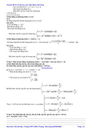 Chuyên đề ôn thi đại học của Thầy Đặng Việt Hùng
Các vị trí biên là X = ± A ⇔ x = x0 ± A.
Tần số góc dao động là ω.
Biểu thức vận tốc và gia tốc tương ứng:
v ωA sin ωt φ
a x a ω2
A cos ωt φ
2) Dao động có phương trình x A cos2
ωt φ
Sử dụng công thức hạ bậc lượng giác ta có x A cos2
Đặc điểm:
Vị trí cân bằng: x = A/2
Biên độ dao động: A/2.
Tần số góc dao động là 2ω.
Biểu thức vận tốc và gia tốc tương ứng:
AtAa
tAxv
22
)sin(
)sin('
ωϕωω
ϕωω
−=+−=
+−==
3) Dao động có phương trình x = Asin2
(ωt + φ)
Sử dụng công thức hạ bậc lượng giác ta có x = Acos2
(ωt+ϕ) = A.
2
)22cos(1 ϕω ++ t
= + cos(2ωt + 2ϕ)
Đặc điểm:
+Vị trí cân bằng: x = A/2
+ Biên độ dao động: A/2.
+Tần số góc dao động là 2ω.
Biểu thức vận tốc và gia tốc tương ứng:
)cos(2
)sin('
2
ϕωω
ϕωω
+=
+==
tAa
tAxv
Ví dụ 1: Một vật dao động với phương trình x = 2cos2
(2πt + π/6) cm. Lấy π2
= 10
a) Xác định biên độ, chu kỳ, tần số dao động của vật.
b) Tính li độ, vận tốc, gia tốc của vật ở thời điểm t = 0,25 (s).
Hướng dẫn giải:
a) Ta có x = 2cos2
(2πt + ) = 1 + cos(4πt + ) cm
* Biên độ dao động của vật là A = 1 cm.
* Tần số góc là ω 4π (rad/s) 



=
=
Hzf
sT
2
5,0
b) Biểu thức vận tốc, gia tốc của vật tương ứng là
)
3
4cos(160)
3
4cos(16
)
3
4sin(4'
2 π
π
π
ππ
π
ππ
+−=+−=
+−==
tta
txv
Thay t = 0,25 (s) vào các biểu thức của x, v, a ta được









=+−=
−=+−==
−=++=
2
/80)
3
cos(160
/32)
3
sin(4'
1)
3
cos(41
scma
scmxv
cmx
π
π
π
π
ππ
π
π
Ví dụ 2: Xác định biên độ, chu kỳ, tần số, li độ, vận tốc, gia tốc của vật ở t = 0,5 (s).
a) x = 4cos(2πt + π/2) + 3 cm.
......................................................................................................................................................................................
......................................................................................................................................................................................
......................................................................................................................................................................................
......................................................................................................................................................................................
Word hóa: Trần Văn Hậu - Trường THPT U Minh Thượng - Kiên Giang (0978919804) Trang - 12 -
 