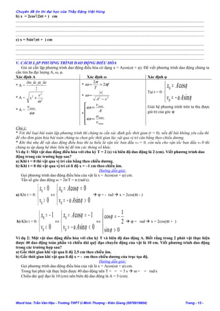 Chuyên đề ôn thi đại học của Thầy Đặng Việt Hùng
b) x = 2cos2
(2πt + ) cm
......................................................................................................................................................................................
......................................................................................................................................................................................
......................................................................................................................................................................................
......................................................................................................................................................................................
c) x = 5sin2
(πt + ) cm
......................................................................................................................................................................................
......................................................................................................................................................................................
......................................................................................................................................................................................
......................................................................................................................................................................................
V. CÁCH LẬP PHƯƠNG TRÌNH DAO ĐỘNG ĐIỀU HÒA
Giả sử cần lập phương trình dao động điều hòa có dạng x = Acos(ωt + φ). Để viết phương trình dao động chúng ta
cần tìm ba đại lượng A, ω, φ.
Xác định A Xác định ω Xác định φ
* A =
2
___ daoquydaichieu
* A = 2
2
2
ω
v
x +
* A =
ω
maxv
* f
T
π
π
ω 2
2
==
* 22
xA
v
−
=ω
*






=
=
max
max
max
v
a
A
v
ω
ω
Tại t = 0:



−=
=
ϕω
ϕ
sin
cos
0
0
Av
Ax
Giải hệ phương trình trên ta thu được
giá trị của góc ϕ
Chú ý:
* Với thể loại bài toán lập phương trình thì chúng ta cần xác định gốc thời gian (t = 0), nếu đề bài không yêu cầu thì
để cho đơn giản hóa bài toán chúng ta chọn gốc thời gian lúc vật qua vị trí cân bằng theo chiều dương.
* Khi thả nhẹ để vật dao động điều hòa thì ta hiểu là vận tốc ban đầu vo = 0, còn nếu cho vận tốc ban đầu vo 0 thì
chúng ta áp dụng hệ thức liên hệ để tìm các thông số khác.
Ví dụ 1: Một vật dao động điều hòa với chu kỳ T = 2 (s) và biên độ dao động là 2 (cm). Viết phương trình dao
động trong các trường hợp sau?
a) Khi t = 0 thì vật qua vị trí cân bằng theo chiều dương.
b) Khi t = 0 thì vật qua vị trí có li độ x = –1 cm theo chiều âm.
Hướng dẫn giải:
Gọi phương trình dao động điều hòa của vật là x = Acos(ωt + φ) cm.
Tần số góc dao động ω = 2π/T = π (rad/s).
a) Khi t = 0:



>
=
0
0
0
0
v
x
⇔



>−=
==
0sin
0cos
0
0
ϕω
ϕ
Av
Ax
 ϕ = - rad  x = 2cos(πt - )
b) Khi t = 0:



<
−=
0
1
0
0
v
x
⇔



<−=
−==
0sin
1cos
0
0
ϕω
ϕ
Av
Ax
⇔




>
−=
0sin
2
1
cos
ϕ
ϕ
 ϕ = rad  x = 2cos(πt + )
Ví dụ 2: Một vật dao động điều hòa với chu kỳ T và biên độ dao động A. Biết rằng trong 2 phút vật thực hiện
được 40 dao động toàn phần và chiều dài quỹ đạo chuyển động của vật là 10 cm. Viết phương trình dao động
trong các trường hợp sau?
a) Gốc thời gian khi vật qua li độ 2,5 cm theo chiều âm.
b) Gốc thời gian khi vật qua li độ x = - cm theo chiều dương của trục tọa độ.
Hướng dẫn giải:
Gọi phương trình dao động điều hòa của vật là x = Acos(ωt + φ) cm.
Trong hai phút vật thực hiện được 40 dao động nên T = = = 3 s  ω = = rad/s
Chiều dài quỹ đạo là 10 (cm) nên biên độ dao động là A = 5 (cm).
Word hóa: Trần Văn Hậu - Trường THPT U Minh Thượng - Kiên Giang (0978919804) Trang - 13 -
 