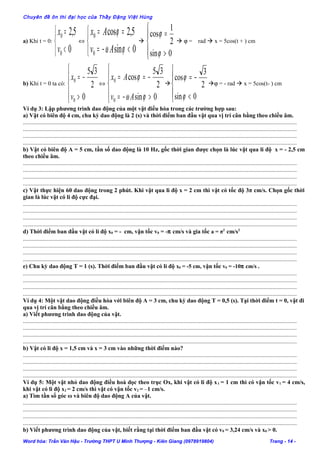 Chuyên đề ôn thi đại học của Thầy Đặng Việt Hùng
a) Khi t = 0:



<
=
0
5,2
0
0
v
x
⇔



<−=
==
0sin
5,2cos
0
0
ϕω
ϕ
Av
Ax





>
=
0sin
2
1
cos
ϕ
ϕ
 ϕ = rad  x = 5cos(t + ) cm
b) Khi t = 0 ta có:





>
−=
0
2
35
0
0
v
x
⇔





>−=
−==
0sin
2
35
cos
0
0
ϕω
ϕ
Av
Ax






<
−=
0sin
2
3
cos
ϕ
ϕ
ϕ = - rad  x = 5cos(t- ) cm
Ví dụ 3: Lập phương trình dao động của một vật điều hòa trong các trường hợp sau:
a) Vật có biên độ 4 cm, chu kỳ dao động là 2 (s) và thời điểm ban đầu vật qua vị trí cân bằng theo chiều âm.
......................................................................................................................................................................................
......................................................................................................................................................................................
......................................................................................................................................................................................
......................................................................................................................................................................................
b) Vật có biên độ A = 5 cm, tần số dao động là 10 Hz, gốc thời gian được chọn là lúc vật qua li độ x = - 2,5 cm
theo chiều âm.
......................................................................................................................................................................................
......................................................................................................................................................................................
......................................................................................................................................................................................
......................................................................................................................................................................................
c) Vật thực hiện 60 dao động trong 2 phút. Khi vật qua li độ x = 2 cm thì vật có tốc độ 3π cm/s. Chọn gốc thời
gian là lúc vật có li độ cực đại.
......................................................................................................................................................................................
......................................................................................................................................................................................
......................................................................................................................................................................................
......................................................................................................................................................................................
d) Thời điểm ban đầu vật có li độ x0 = - cm, vận tốc v0 = -π cm/s và gia tốc a = π2
cm/s2
......................................................................................................................................................................................
......................................................................................................................................................................................
......................................................................................................................................................................................
......................................................................................................................................................................................
e) Chu kỳ dao động T = 1 (s). Thời điểm ban đầu vật có li độ x0 = -5 cm, vận tốc v0 = -10π cm/s .
......................................................................................................................................................................................
......................................................................................................................................................................................
......................................................................................................................................................................................
......................................................................................................................................................................................
Ví dụ 4: Một vật dao động điều hòa với biên độ A = 3 cm, chu kỳ dao động T = 0,5 (s). Tại thời điểm t = 0, vật đi
qua vị trí cân bằng theo chiều âm.
a) Viết phương trình dao động của vật.
......................................................................................................................................................................................
......................................................................................................................................................................................
......................................................................................................................................................................................
......................................................................................................................................................................................
b) Vật có li độ x = 1,5 cm và x = 3 cm vào những thời điểm nào?
......................................................................................................................................................................................
......................................................................................................................................................................................
......................................................................................................................................................................................
......................................................................................................................................................................................
Ví dụ 5: Một vật nhỏ dao động điều hoà dọc theo trục Ox, khi vật có li độ x1 = 1 cm thì có vận tốc v1 = 4 cm/s,
khi vật có li độ x2 = 2 cm/s thì vật có vận tốc v2 = –1 cm/s.
a) Tìm tần số góc ω và biên độ dao động A của vật.
......................................................................................................................................................................................
......................................................................................................................................................................................
......................................................................................................................................................................................
......................................................................................................................................................................................
b) Viết phương trình dao động của vật, biết rằng tại thời điểm ban đầu vật có v0 = 3,24 cm/s và x0 > 0.
Word hóa: Trần Văn Hậu - Trường THPT U Minh Thượng - Kiên Giang (0978919804) Trang - 14 -
 
