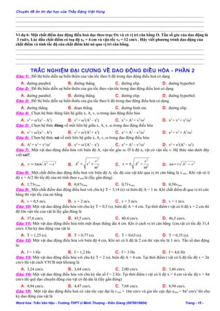 Chuyên đề ôn thi đại học của Thầy Đặng Việt Hùng
......................................................................................................................................................................................
......................................................................................................................................................................................
......................................................................................................................................................................................
......................................................................................................................................................................................
Ví dụ 6: Một chất điểm dao động điều hoà dọc theo trục Ox và có vị trí cân bằng O. Tần số góc của dao động là
3 rad/s. Lúc đầu chất điểm có toạ độ x0 = 4 cm và vận tốc v0 = 12 cm/s . Hãy viết phương trình dao động của
chất điểm và tính tốc độ của chất điểm khi nó qua vị trí cân bằng.
......................................................................................................................................................................................
......................................................................................................................................................................................
......................................................................................................................................................................................
......................................................................................................................................................................................
TRẮC NGHIỆM ĐẠI CƯƠNG VỀ DAO ĐỘNG ĐIỀU HÒA - PHẦN 2
Câu 1: Đồ thị biểu diễn sự biến thiên của vận tốc theo li độ trong dao động điều hoà có dạng
A. đường parabol. B. đường thẳng. C. đường elip. D. đường hyperbol.
Câu 2: Đồ thị biểu diễn sự biến thiên của gia tốc theo vận tốc trong dao động điều hoà có dạng
A. đường parabol. B. đường thẳng. C. đường elip. D. đường hyperbol.
Câu 3: Đồ thị biểu diễn sự biến thiên của gia tốc theo li độ trong dao động điều hoà có dạng
A. đường thẳng. B. đoạn thẳng. C. đường hình sin. D. đường elip.
Câu 4: Chọn hệ thức đúng liên hệ giữa x, A, v, ω trong dao động điều hòa
A. v2
= ω2
(x2
– A2
) B. v2
= ω2
(A2
– x2
) C. x2
= A2
+ v2
/ω2
D. x2
= v2
+ x2
/ω2
Câu 5: Chọn hệ thức đúng về mối liên hệ giữa x, A, v, ω trong dao động điều hòa
A. v2
= ω2
(x2
– A2
) B. v2
= ω2
(A2
+ x2
) C. x2
= A2
– v2
/ω2
D. x2
= v2
+ A2
/ω2
Câu 6: Chọn hệ thức sai về mối liên hệ giữa x, A, v, ω trong dao động điều hòa:
A. A2
= x2
+ v2
/ω2
B. v2
= ω2
(A2
– x2
) C. x2
= A2
– v2
/ω2
D. v2
= x2
(A2
– ω2
)
Câu 7: Một vật dao động điều hòa với biên độ A, vận tốc góc ω. Ở li độ x, vật có vận tốc v. Hệ thức nào dưới đây
viết sai?
A.
22
xAv −±= ω B. 2
2
22
ω
v
xA += C. 2
2
2
ω
v
Ax −±= D.
22
xAv −=ω
Câu 8: Một chất điểm dao động điều hoà với biên độ A, tốc độ của vật khi qua vị trí cân bằng là vmax. Khi vật có li
độ x = A/2 thì tốc độ của nó tính theo vmax là (lấy gần đúng)
A. 1,73vmax B. 0,87vmax C. 0,71vmax D. 0,58vmax
Câu 9: Một chất điểm dao động điều hoà với chu kỳ T = 3,14 (s) và biên độ A = 1 m. Khi chất điểm đi qua vị trí cân
bằng thì vận tốc của nó bằng
A. v = 0,5 m/s. B. v = 2 m/s. C. v = 3 m/s. D. v = 1 m/s.
Câu 10: Một vật dao động điều hòa với chu kỳ T = 0,5 (s), biên độ A = 4 cm. Tại thời điểm t vật có li độ x = 2 cm thì
độ lớn vận tốc của vật là lấy gần đúng là
A. 37,6 cm/s. B. 43,5 cm/s. C. 40,4 cm/s. D. 46,5 cm/s.
Câu 11: Một vật dao động điều hoà trên một đoạn thẳng dài 4 cm. Khi ở cách vị trí cân bằng 1cm,vật có tốc độ 31,4
cm/s. Chu kỳ dao động của vật là
A. T = 1,25 (s). B. T = 0,77 (s). C. T = 0,63 (s). D. T = 0,35 (s).
Câu 12: Một vật dao động điều hòa với biên độ 4 cm. Khi nó có li độ là 2 cm thì vận tốc là 1 m/s. Tần số dao động
là:
A. f = 1 Hz B. f = 1,2 Hz C. f = 3 Hz D. f = 4,6 Hz
Câu 13: Một vật dao động điều hòa với chu kỳ T = 2 (s), biên độ A = 4 cm. Tại thời điểm t vật có li độ tốc độ v = 2π
cm/s thì vật cách VTCB một khoảng là
A. 3,24 cm/s. B. 3,64 cm/s. C. 2,00 cm/s. D. 3,46 cm/s.
Câu 14: Một vật dao động điều hòa với chu kỳ tần số f = 2 Hz. Tại thời điểm t vật có li độ x = 4 cm và tốc độ v = 8π
cm/s thì quỹ đạo chuyển động của vật có độ dài là (lấy gần đúng)
A. 4,94 cm/s. B. 4,47 cm/s. C. 7,68 cm/s. D. 8,94 cm/s.
Câu 15: Một vật dao động điều hoà có vận tốc cực đại là vmax = 16π cm/s và gia tốc cực đại amax = 8π2
cm/s2
thì chu
kỳ dao động của vật là
Word hóa: Trần Văn Hậu - Trường THPT U Minh Thượng - Kiên Giang (0978919804) Trang - 15 -
 