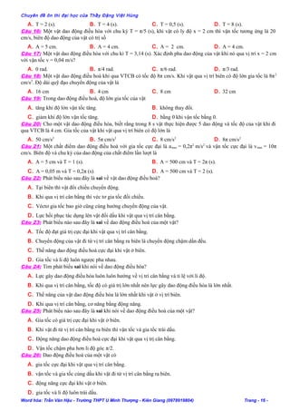 Chuyên đề ôn thi đại học của Thầy Đặng Việt Hùng
A. T = 2 (s). B. T = 4 (s). C. T = 0,5 (s). D. T = 8 (s).
Câu 16: Một vật dao động điều hòa với chu kỳ T = π/5 (s), khi vật có ly độ x = 2 cm thì vận tốc tương ứng là 20
cm/s, biên độ dao động của vật có trị số
A. A = 5 cm. B. A = 4 cm. C. A = 2 cm. D. A = 4 cm.
Câu 17: Một vật dao động điều hòa với chu kì T = 3,14 (s). Xác định pha dao động của vật khi nó qua vị trí x = 2 cm
với vận tốc v = 0,04 m/s?
A. 0 rad. B. π/4 rad. C. π/6 rad. D. π/3 rad.
Câu 18: Một vật dao động điều hoà khi qua VTCB có tốc độ 8π cm/s. Khi vật qua vị trí biên có độ lớn gia tốc là 8π2
cm/s2
. Độ dài quỹ đạo chuyển động của vật là
A. 16 cm B. 4 cm C. 8 cm D. 32 cm
Câu 19: Trong dao động điều hoà, độ lớn gia tốc của vật
A. tăng khi độ lớn vận tốc tăng. B. không thay đổi.
C. giảm khi độ lớn vận tốc tăng. D. bằng 0 khi vận tốc bằng 0.
Câu 20: Cho một vật dao động điều hòa, biết rằng trong 8 s vật thực hiện được 5 dao động và tốc độ của vật khi đi
qua VTCB là 4 cm. Gia tốc của vật khi vật qua vị trí biên có độ lớn là
A. 50 cm/s2
B. 5π cm/s2
C. 8 cm/s2
D. 8π cm/s2
Câu 21: Một chất điểm dao động điều hoà với gia tốc cực đại là amax = 0,2π2
m/s2
và vận tốc cực đại là vmax = 10π
cm/s. Biên độ và chu kỳ của dao động của chất điểm lần lượt là
A. A = 5 cm và T = 1 (s). B. A = 500 cm và T = 2π (s).
C. A = 0,05 m và T = 0,2π (s). D. A = 500 cm và T = 2 (s).
Câu 22: Phát biểu nào sau đây là sai về vật dao động điều hoà?
A. Tại biên thì vật đổi chiều chuyển động.
B. Khi qua vị trí cân bằng thì véc tơ gia tốc đổi chiều.
C. Véctơ gia tốc bao giờ cũng cùng hướng chuyển động của vật.
D. Lực hồi phục tác dụng lên vật đổi dấu khi vật qua vị trí cân bằng.
Câu 23: Phát biểu nào sau đây là sai về dao động điều hoà của một vật?
A. Tốc độ đạt giá trị cực đại khi vật qua vị trí cân bằng.
B. Chuyển động của vật đi từ vị trí cân bằng ra biên là chuyển động chậm dần đều.
C. Thế năng dao động điều hoà cực đại khi vật ở biên.
D. Gia tốc và li độ luôn ngược pha nhau.
Câu 24: Tìm phát biểu sai khi nói về dao động điều hòa?
A. Lực gây dao động điều hòa luôn luôn hướng về vị trí cân bằng và tỉ lệ với li độ.
B. Khi qua vị trí cân bằng, tốc độ có giá trị lớn nhất nên lực gây dao động điều hòa là lớn nhất.
C. Thế năng của vật dao động điều hòa là lớn nhất khi vật ở vị trí biên.
D. Khi qua vị trí cân bằng, cơ năng bằng động năng.
Câu 25: Phát biểu nào sau đây là sai khi nói về dao động điều hoà của một vật?
A. Gia tốc có giá trị cực đại khi vật ở biên.
B. Khi vật đi từ vị trí cân bằng ra biên thì vận tốc và gia tốc trái dấu.
C. Động năng dao động điều hoà cực đại khi vật qua vị trị cân bằng.
D. Vận tốc chậm pha hơn li độ góc π/2.
Câu 26: Dao động điều hoà của một vật có
A. gia tốc cực đại khi vật qua vị trí cân bằng.
B. vận tốc và gia tốc cùng dấu khi vật đi từ vị trí cân bằng ra biên.
C. động năng cực đại khi vật ở biên.
D. gia tốc và li độ luôn trái dấu.
Word hóa: Trần Văn Hậu - Trường THPT U Minh Thượng - Kiên Giang (0978919804) Trang - 16 -
 