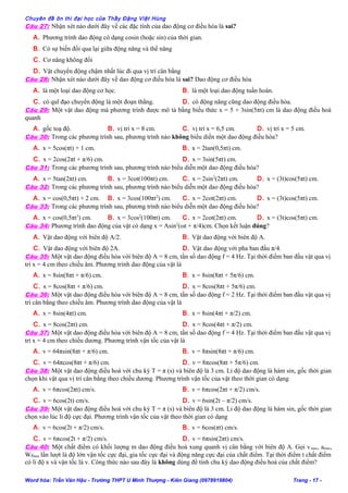 Chuyên đề ôn thi đại học của Thầy Đặng Việt Hùng
Câu 27: Nhận xét nào dưới đây về các đặc tính của dao động cơ điều hòa là sai?
A. Phương trình dao động có dạng cosin (hoặc sin) của thời gian.
B. Có sự biến đổi qua lại giữa động năng và thế năng
C. Cơ năng không đổi
D. Vật chuyển động chậm nhất lúc đi qua vị trí cân bằng
Câu 28: Nhận xét nào dưới đây về dao động cơ điều hòa là sai? Dao động cơ điều hòa
A. là một loại dao động cơ học. B. là một loại dao động tuần hoàn.
C. có quĩ đạo chuyển động là một đoạn thẳng. D. có động năng cũng dao động điều hòa.
Câu 29: Một vật dao động mà phương trình được mô tả bằng biểu thức x = 5 + 3sin(5πt) cm là dao động điều hoà
quanh
A. gốc toạ độ. B. vị trí x = 8 cm. C. vị trí x = 6,5 cm. D. vị trí x = 5 cm.
Câu 30: Trong các phương trình sau, phương trình nào không biểu diến một dao động điều hòa?
A. x = 5cos(πt) + 1 cm. B. x = 2tan(0,5πt) cm.
C. x = 2cos(2πt + π/6) cm. D. x = 3sin(5πt) cm.
Câu 31: Trong các phương trình sau, phương trình nào biểu diễn một dao động điều hòa?
A. x = 5tan(2πt) cm. B. x = 3cot(100πt) cm. C. x = 2sin2
(2πt) cm. D. x = (3t)cos(5πt) cm.
Câu 32: Trong các phương trình sau, phương trình nào biểu diễn một dao động điều hòa?
A. x = cos(0,5πt) + 2 cm. B. x = 3cos(100πt2
) cm. C. x = 2cot(2πt) cm. D. x = (3t)cos(5πt) cm.
Câu 33: Trong các phương trình sau, phương trình nào biểu diễn một dao động điều hòa?
A. x = cos(0,5πt3
) cm. B. x = 3cos2
(100πt) cm. C. x = 2cot(2πt) cm. D. x = (3t)cos(5πt) cm.
Câu 34: Phương trình dao động của vật có dạng x = Asin2
(ωt + π/4)cm. Chọn kết luận đúng?
A. Vật dao động với biên độ A/2. B. Vật dao động với biên độ A.
C. Vật dao động với biên độ 2A. D. Vật dao động với pha ban đầu π/4.
Câu 35: Một vật dao động điều hòa với biên độ A = 8 cm, tần số dao động f = 4 Hz. Tại thời điểm ban đầu vật qua vị
trí x = 4 cm theo chiều âm. Phương trình dao động của vật là
A. x = 8sin(8πt + π/6) cm. B. x = 8sin(8πt + 5π/6) cm.
C. x = 8cos(8πt + π/6) cm. D. x = 8cos(8πt + 5π/6) cm.
Câu 36: Một vật dao động điều hòa với biên độ A = 8 cm, tần số dao động f = 2 Hz. Tại thời điểm ban đầu vật qua vị
trí cân bằng theo chiều âm. Phương trình dao động của vật là
A. x = 8sin(4πt) cm. B. x = 8sin(4πt + π/2) cm.
C. x = 8cos(2πt) cm. D. x = 8cos(4πt + π/2) cm.
Câu 37: Một vật dao động điều hòa với biên độ A = 8 cm, tần số dao động f = 4 Hz. Tại thời điểm ban đầu vật qua vị
trí x = 4 cm theo chiều dương. Phương trình vận tốc của vật là
A. v = 64πsin(8πt + π/6) cm. B. v = 8πsin(8πt + π/6) cm.
C. v = 64πcos(8πt + π/6) cm. D. v = 8πcos(8πt + 5π/6) cm.
Câu 38: Một vật dao động điều hoà với chu kỳ T = π (s) và biên độ là 3 cm. Li độ dao động là hàm sin, gốc thời gian
chọn khi vật qua vị trí cân bằng theo chiều dương. Phương trình vận tốc của vật theo thời gian có dạng
A. v = 6πcos(2πt) cm/s. B. v = 6πcos(2πt + π/2) cm/s.
C. v = 6cos(2t) cm/s. D. v = 6sin(2t – π/2) cm/s.
Câu 39: Một vật dao động điều hoà với chu kỳ T = π (s) và biên độ là 3 cm. Li độ dao động là hàm sin, gốc thời gian
chọn vào lúc li độ cực đại. Phương trình vận tốc của vật theo thời gian có dạng
A. v = 6cos(2t + π/2) cm/s. B. v = 6cos(πt) cm/s.
C. v = 6πcos(2t + π/2) cm/s. D. v = 6πsin(2πt) cm/s.
Câu 40: Một chất điểm có khối lượng m dao động điều hoà xung quanh vị cân bằng với biên độ A. Gọi vmax, amax,
Wđmax lần lượt là độ lớn vận tốc cực đại, gia tốc cực đại và động năng cực đại của chất điểm. Tại thời điểm t chất điểm
có li độ x và vận tốc là v. Công thức nào sau đây là không dùng để tính chu kỳ dao động điều hoà của chất điểm?
Word hóa: Trần Văn Hậu - Trường THPT U Minh Thượng - Kiên Giang (0978919804) Trang - 17 -
 