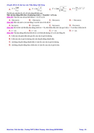 Chuyên đề ôn thi đại học của Thầy Đặng Việt Hùng
A.
max
2
v
A
T
π
= B.
max
2
v
A
T π= C.
max
2
2
đW
m
AT π= D.
222
xA
v
T −=
π
Trả lời các câu hỏi 41, 42, 43 với cùng dữ kiện sau:
Một vật dao động điều hòa với phương trình x = 5cos(4πt + π/3) cm.
Câu 41: Vận tốc của vật tại thời điểm t = 0,125 (s) là
A. 10π (cm/s). B. –10π (cm/s). C. 10π (cm/s). D. - 10π (cm/s).
Câu 42: Khi vật cách vị trí cân bằng 3 cm thì vật có tốc độ là
A. 8π (cm/s). B. 12π (cm/s). C. 16π (cm/s). D. 15π (cm/s).
Câu 43: Kể từ khi vật bắt đầu dao động (tính từ t = 0), thời điểm đầu tiên vật qua li độ x = 5 cm theo chiều âm là
A. t = (s). B. t = (s). C. t = (s). D. t = (s).
Câu 44: Vật dao động điều hoà khi đi từ vị trí biên độ dương về vị trí cân bằng thì
A. li độ của vật giảm dần nên gia tốc của vật có giá trị dương.
B. li độ của vật có giá trị dương nên vật chuyển động nhanh dần.
C. vật đang chuyển động nhanh dần vì vận tốc của vật có giá trị dương.
D. vật đang chuyển động theo chiều âm và vận tốc của vật có giá trị âm.
Word hóa: Trần Văn Hậu - Trường THPT U Minh Thượng - Kiên Giang (0978919804) Trang - 18 -
 