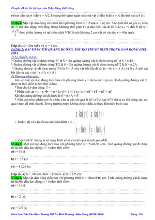 Chuyên đề ôn thi đại học của Thầy Đặng Việt Hùng
……………………………………………………………………………………………………………
e) ban đầu vật ở li độ x = A/2, khoảng thời gian ngắn nhất mà vật đi đến li độ x = A lần thứ hai là 4 (s).
……………………………………………………………………………………………………………
Ví dụ 4. Một vật dao động điều hoà theo phương trình x = Asin(ωt + φ) cm. Xác định tần số góc ω, biên
độ A của dao động biết rằng, trong khoảng thời gian 1 (s) đầu tiên, vật đi từ li độ x0 =0 đến li độ x =
2
3A
theo chiều dương và tại điểm cách VTCB một khoảng 2 cm vật có vận tốc v = 40π cm/s.
……………………………………………………………………………………………………………
……………………………………………………………………………………………………………
Đáp số: ω = 20π rad/s và A = 4 cm.
DẠNG 2: BÀI TOÁN TÌM QUÃNG ĐƯỜNG, TỐC ĐỘ TRUNG BÌNH TRONG DAO ĐỘNG ĐIỀU
HÒA
1) Lý thuyết cơ bản:
* Quãng đường vật đi được trong 1T là S = 4A quãng đường vật đi được trong nT là S = n.4A
* Quãng đường vật đi được trong T/2 là S = 2A quãng đường vật đi được trong nT/2 là S = n.2A
* Quãng đường vật đi được trong T/4 là S = A nếu vật bắt đầu đi từ {x = 0; x = ± A} và S ≠ A khi vật
bắt đầu từ các vị trí {x ≠ 0; x ≠ A}
2) Phương pháp giải:
Giả sử một vật dao động điều hòa với phương trình x = Acos(ωt + φ) cm. Tính quãng đường vật đi
được từ thời điểm t1 đến thời điểm t2
*Tìm chu kỳ dao động: T =
* Phân tích: ∆t = t2 - t1  = n + k; (0 < k <1) ⇔ ∆t = nT + kT = nT + ∆t’
Khi đó quãng đường vật đi được là S = n.4A + S’
* Nếu quá trình phân tích ∆t chẵn, cho ta các kết quả là nT; nT/2 hay nT/4 thì ta có thể dùng các kết
quả ở trên để tính nhanh. Trong trường hợp t không được chẵn, ta thực hiện tiếp bước sau
+ Tính li độ và vận tốc tại các thời điểm t1; t2:



+−=
+=



+−=
+=
)sin(
)cos(
;
)sin(
)cos(
22
22
11
11
ϕωω
ϕω
ϕωω
ϕω
tAv
tAx
tAv
tAx
+ Việc tính S’ chúng ta sử dụng hình vẽ sẽ cho kết quả nhanh gọn nhất.
Ví dụ 1. Một vật dao động điều hòa với phương trình x = 5sin(2πt) cm. Tính quãng đường vật đi được
từ lúc bắt đầu dao động (t = 0) đến thời điểm
a) t = 5 (s).
……………………………………………………………………………………………………………
b) t = 7,5 (s).
……………………………………………………………………………………………………………
c) t = 11,25 (s).
……………………………………………………………………………………………………………
Đáp số: a) S = 100 cm. b) S = 150 cm. c) S = 225 cm.
Ví dụ 2. Một vật dao động điều hòa với phương trình x = 10cos(5πt) cm. Tính quãng đường vật đi được
từ lúc bắt đầu dao động (t = 0) đến thời điểm
a) t = 1 (s).
……………………………………………………………………………………………………………
……………………………………………………………………………………………………………
b) t = 2 (s).
……………………………………………………………………………………………………………
……………………………………………………………………………………………………………
c) t = 2,5 (s).
Word hóa: Trần Văn Hậu - Trường THPT U Minh Thượng - Kiên Giang (0978919804) Trang - 20 -
 