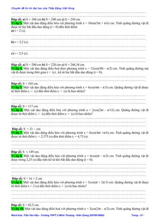 Chuyên đề ôn thi đại học của Thầy Đặng Việt Hùng
……………………………………………………………………………………………………………
……………………………………………………………………………………………………………
Đáp số: a) S = 100 cm b) S = 200 cm c) S = 250 cm
Ví dụ 3. Một vật dao động điều hòa với phương trình x = 10sin(5πt + π/6) cm. Tính quãng đường vật đi
được từ lúc bắt đầu dao động (t = 0) đến thời điểm
a) t = 2 (s).
……………………………………………………………………………………………………………
……………………………………………………………………………………………………………
b) t = 2,2 (s).
……………………………………………………………………………………………………………
……………………………………………………………………………………………………………
c) t = 2,5 (s).
……………………………………………………………………………………………………………
……………………………………………………………………………………………………………
Đáp số: a) S = 200 cm b) S = 220 cm c) S = 246,34 cm
Ví dụ 4. Một vật dao động điều hoà theo phương trình x = 12cos(50t – π/2) cm. Tính quãng đường mà
vật đi được trong thời gian t = (s) , kể từ lúc bắt đầu dao động (t = 0).
……………………………………………………………………………………………………………
……………………………………………………………………………………………………………
Đáp số: S = 102 cm.
Ví dụ 5. Một vật dao động điều hòa với phương trình x = 6cos(4πt – π/3) cm. Quãng đường vật đi được
từ thời điểm t1 = (s) đến thời điểm t1 = (s) là bao nhiêu?
……………………………………………………………………………………………………………
……………………………………………………………………………………………………………
……………………………………………………………………………………………………………
Đáp số: S = 117 cm.
Ví dụ 6. Một vật dao động điều hòa với phương trình x = 2cos(2πt – π/12) cm. Quãng đường vật đi
được từ thời điểm t1 = (s) đến thời điểm t2 = (s) là bao nhiêu?
……………………………………………………………………………………………………………
……………………………………………………………………………………………………………
……………………………………………………………………………………………………………
Đáp số: S = 21 - cm
Ví dụ 7. Một vật dao động điều hòa với phương trình x = 8cos(4πt +π/6) cm. Tính quãng đường vật đi
được từ thời điểm t1 = 2,375 (s) đến thời điểm t2 = 4,75 (s).
……………………………………………………………………………………………………………
……………………………………………………………………………………………………………
……………………………………………………………………………………………………………
Đáp số: S ≈ 149 cm.
Ví dụ 8. Một vật dao động điều hòa với phương trình x = 4cos(πt – π/2) cm. Tính quãng đường vật đi
được trong 2,25 (s) đầu tiên kể từ khi bắt đầu dao động (t = 0).
…………………………………………………………………………………………………………….
……………………………………………………………………………………………………………
……………………………………………………………………………………………………………
……………………………………………………………………………………………………………
Đáp số: S = 16 + 2 cm
Ví dụ 9. Một vật dao động điều hòa với phương trình x = 5cos(πt + 2π/3) cm. Quãng đường vật đi được
từ thời điểm t1 = 2 (s) đến thời điểm t2 = (s) là bao nhiêu?
……………………………………………………………………………………………………………
……………………………………………………………………………………………………………
……………………………………………………………………………………………………………
……………………………………………………………………………………………………………
Đáp số: S = 42,5 cm.
Ví dụ 10. Một vật dao động điều hoà với phương trình x = 2cos(2πt – π/2) cm. Tính quãng đường vật đi
Word hóa: Trần Văn Hậu - Trường THPT U Minh Thượng - Kiên Giang (0978919804) Trang - 21 -
 