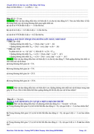 Chuyên đề ôn thi đại học của Thầy Đặng Việt Hùng
được từ thời điểm t1 = ( s) đến t2 = (s) .
……………………………………………………………………………………………………………
……………………………………………………………………………………………………………
……………………………………………………………………………………………………………
……………………………………………………………………………………………………………
Đáp số: S = 21 cm.
Ví dụ 11. Một vật dao động điều hòa với biên độ A và chu kỳ dao động là T. Tìm các biểu thức về tốc
độ trung bình của vật trong khoảng thời gian ngắn nhất mà
a) vật đi từ VTCB đến li độ x = - A lần thứ hai.
……………………………………………………………………………………………………………
b) vật đi từ li độ x = A/2 đến li độ x = A lần thứ ba.
……………………………………………………………………………………………………………
c) vật đi từ VTCB đến li độ x = A/2 lần thứ ba.
……………………………………………………………………………………………………………
DẠNG 3: BÀI TOÁN TÌM QUÃNG ĐƯỜNG LỚN NHẤT, NHỎ NHẤT
* TH1: ∆t < T/2
+ Quãng đường lớn nhất: Smax = 2Asin, (∆ϕ = ω.∆t = .∆t)
+ Quãng đường nhỏ nhất: Smin = 2A(1 - cos), (∆ϕ = ω.∆t = .∆t)
* TH2: ∆t > T/2
Ta phân tích ∆t = n. +∆t’ (∆t’ < ). Khi đó S = n.2A + S’max
+ Quãng đường lớn nhất: Smax = n.2A + 2Asin, (∆ϕ’ = ω.∆t’ = .∆t’)
+ Quãng đường nhỏ nhất: Smin = n.2A + 2A(1 - cos), (∆ϕ’ = ω.∆t’ = .∆t’)
Ví dụ 1. Một vật dao động điều hòa với biên độ A và chu kỳ dao động T. Tính quãng đường lớn nhất và
nhỏ nhất mà vật đi được
a) trong khoảng thời gian ∆t = T/6.
……………………………………………………………………………………………………………
b) trong khoảng thời gian ∆t = T/4.
……………………………………………………………………………………………………………
c) trong khoảng thời gian ∆t = 2T/3.
……………………………………………………………………………………………………………
……………………………………………………………………………………………………………
d) trong khoảng thời gian ∆t = 3T/4.
……………………………………………………………………………………………………………
……………………………………………………………………………………………………………
Ví dụ 2. Một vật dao động điều hòa với biên độ 6 cm. Quãng đường nhỏ nhất mà vật đi được trong một
giây là 18 cm. Hỏi ở thời điểm kết thúc quãng đường đó thì tốc độ của vật là bao nhiêu?
……………………………………………………………………………………………………………
……………………………………………………………………………………………………………
……………………………………………………………………………………………………………
Đáp số: v = 5π cm/s.
DẠNG 4: XÁC ĐỊNH SỐ LẦN VẬT QUA MỘT LI ĐỘ CHO TRƯỚC
Ví dụ 1. Một vật dao động điều hòa với phương trình dao động là x = 4cos(πt + π/3) cm.
a) Trong khoảng thời gian 4 (s) kể từ khi bắt đầu dao động (t = 0), vật qua li độ x = 2 cm bao nhiêu lần?
……………………………………………………………………………………………………………
……………………………………………………………………………………………………………
b) Trong khoảng thời gian 5,5 (s) kể từ khi bắt đầu dao động (t = 0), vật qua li độ x = 2 cm bao nhiêu
lần?
……………………………………………………………………………………………………………
……………………………………………………………………………………………………………
c) Trong khoảng thời gian 7,2 (s) kể từ khi bắt đầu dao động (t = 0), vật qua li độ x =- 2 cm bao nhiêu
lần?
……………………………………………………………………………………………………………
Word hóa: Trần Văn Hậu - Trường THPT U Minh Thượng - Kiên Giang (0978919804) Trang - 22 -
 