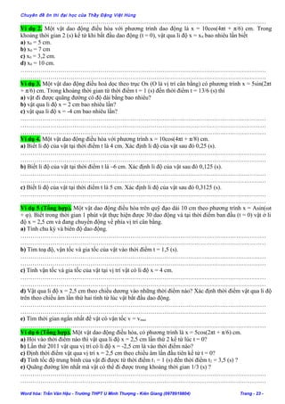 Chuyên đề ôn thi đại học của Thầy Đặng Việt Hùng
……………………………………………………………………………………………………………
Ví dụ 2. Một vật dao động điều hòa với phương trình dao động là x = 10cos(4πt + π/6) cm. Trong
khoảng thời gian 2 (s) kể từ khi bắt đầu dao động (t = 0), vật qua li độ x = x0 bao nhiêu lần biết
a) x0 = 5 cm.
b) x0 = 7 cm
c) x0 = 3,2 cm.
d) x0 = 10 cm.
……………………………………………………………………………………………………………
……………………………………………………………………………………………………………
Ví dụ 3. Một vật dao động điều hoà dọc theo trục Ox (O là vị trí cân bằng) có phương trình x = 5sin(2πt
+ π/6) cm. Trong khoảng thời gian từ thời điểm t = 1 (s) đến thời điểm t = 13/6 (s) thì
a) vật đi được quãng đường có độ dài bằng bao nhiêu?
b) vật qua li độ x = 2 cm bao nhiêu lần?
c) vật qua li độ x = -4 cm bao nhiêu lần?
……………………………………………………………………………………………………………
……………………………………………………………………………………………………………
……………………………………………………………………………………………………………
Ví dụ 4. Một vật dao động điều hòa với phương trình x = 10cos(4πt + π/8) cm.
a) Biết li độ của vật tại thời điểm t là 4 cm. Xác định li độ của vật sau đó 0,25 (s).
……………………………………………………………………………………………………………
……………………………………………………………………………………………………………
b) Biết li độ của vật tại thời điểm t là –6 cm. Xác định li độ của vật sau đó 0,125 (s).
……………………………………………………………………………………………………………
……………………………………………………………………………………………………………
c) Biết li độ của vật tại thời điểm t là 5 cm. Xác định li độ của vật sau đó 0,3125 (s).
……………………………………………………………………………………………………………
……………………………………………………………………………………………………………
Ví dụ 5 (Tổng hợp). Một vật dao động điều hòa trên quỹ đạo dài 10 cm theo phương trình x = Asin(ωt
+ φ). Biết trong thời gian 1 phút vật thực hiện được 30 dao động và tại thời điểm ban đầu (t = 0) vật ở li
độ x = 2,5 cm và đang chuyển động về phía vị trí cân bằng.
a) Tính chu kỳ và biên độ dao động.
……………………………………………………………………………………………………………
……………………………………………………………………………………………………………
b) Tìm toạ độ, vận tốc và gia tốc của vật vào thời điểm t = 1,5 (s).
……………………………………………………………………………………………………………
……………………………………………………………………………………………………………
c) Tính vận tốc và gia tốc của vật tại vị trí vật có li độ x = 4 cm.
……………………………………………………………………………………………………………
……………………………………………………………………………………………………………
d) Vật qua li độ x = 2,5 cm theo chiều dương vào những thời điểm nào? Xác định thời điểm vật qua li độ
trên theo chiều âm lần thứ hai tính từ lúc vật bắt đầu dao động.
……………………………………………………………………………………………………………
……………………………………………………………………………………………………………
e) Tìm thời gian ngắn nhất để vật có vận tốc v = vmax
……………………………………………………………………………………………………………
Ví dụ 6 (Tổng hợp). Một vật dao động điều hòa, có phương trình là x = 5cos(2πt + π/6) cm.
a) Hỏi vào thời điểm nào thì vật qua li độ x = 2,5 cm lần thứ 2 kể từ lúc t = 0?
b) Lần thứ 2011 vật qua vị trí có li độ x = -2,5 cm là vào thời điểm nào?
c) Định thời điểm vật qua vị trí x = 2,5 cm theo chiều âm lần đầu tiên kể từ t = 0?
d) Tính tốc độ trung bình của vật đi được từ thời điểm t1 = 1 (s) đến thời điểm t2 = 3,5 (s) ?
e) Quãng đường lớn nhất mà vật có thể đi được trong khoảng thời gian 1/3 (s) ?
……………………………………………………………………………………………………………
……………………………………………………………………………………………………………
Word hóa: Trần Văn Hậu - Trường THPT U Minh Thượng - Kiên Giang (0978919804) Trang - 23 -
 