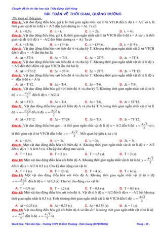 Chuyên đề ôn thi đại học của Thầy Đặng Việt Hùng
BÀI TOÁN VỀ THỜI GIAN, QUÃNG ĐƯỜNG
Bài toán về thời gian:
Câu 1: Vật dao động điều hòa, gọi t1 là thời gian ngắn nhất vật đi từ VTCB đến li độ x = A/2 và t2 là
thời gian vật đi từ li độ x = A/2 đến biên dương (x = A). Ta có
A. t1 = 0,5t2 B. t1 = t2 C. t1 = 2t2 D. t1 = 4t2
Câu 2: Vật dao động điều hòa, gọi t1 là thời gian ngắn nhất vật đi từ VTCB đến li độ x = A và t2 là thời
gian vật đi từ li độ x = –A/2 đến biên dương (x = A). Ta có
A. t1 = (3/4)t2 B. t1 = (1/4)t2 C. t2 = (3/4)t1. D. t2 = (1/4)t2
Câu 3: Vật dao động điều hòa với biên độ A và chu kỳ T. Khoảng thời gian ngắn nhất vật đi từ VTCB
đến li độ x = –A lần thứ hai là
A. ∆t = 5T/4. B. ∆t = T/4. C. ∆t = 2T/3. D. ∆t = 3T/4.
Câu 4: Vật dao động điều hòa với biên độ A và chu kỳ T. Khoảng thời gian ngắn nhất vật đi từ li độ x
= A/2 đến thời điểm vật qua VTCB lần thứ hai là
A. ∆t = 5T/12. B. ∆t = 5T/4. C. ∆t = 2T/3. D. ∆t = 7T/12.
Câu 5: Vật dao động điều hòa với biên độ A và chu kỳ T. Khoảng thời gian ngắn nhất vật đi từ li độ x
= đến li độ x = A là
A. ∆t = T/12. B. ∆t = T/4. C. ∆t = T/6. D. ∆t = T/8.
Câu 6: Vật dao động điều hòa gọi với biên độ A và chu kỳ T. Khoảng thời gian ngắn nhất vật đi từ li
độ
2
3A
x −= đến li độ x = A/2 là
A. ∆t = 2T/3. B. ∆t = T/4. C. ∆t = T/6. D. ∆t = 5T/12.
Câu 7: Vật dao động điều hòa gọi với biên độ A và chu kỳ T. Khoảng thời gian ngắn nhất vật đi từ li
độ
2
2A
x −= đến li độ
2
3A
x = là
A. ∆t = 5T/12. B. ∆t = 7T/24. C. ∆t = T/3. D. ∆t = 7T/12.
Câu 8: Vật dao động điều hòa gọi t1 là thời gian ngắn nhất vật đi li độ x = A/2 đến li độ
2
3A
x = và t2
là thời gian vật đi từ VTCB đến li độ
2
2A
x −= . Mối quan hệ giữa t1 và t2 là
A. t1 = 0,5t2 B. t2 = 3t1 C. t2 = 2t1 D. 2t2 = 3t1
Câu 9: Một vật dao động điều hòa với biên độ A. Khoảng thời gian ngắn nhất vật đi từ li độ x = A/2
đến li độ x = A là 0,5 (s). Chu kỳ dao động của vật là
A. T = 1 (s). B. T = 2 (s). C. T = 1,5 (s). D. T = 3 (s).
Câu 10: Một vật dao động điều hòa với biên độ A. Khoảng thời gian ngắn nhất vật đi từ li độ
2
2A
x =
đến li độ x = A/2 là 0,5 (s). Chu kỳ dao động của vật là
A. T = 1 (s). B. T = 12 (s). C. T = 4 (s). D. T = 6 (s).
Câu 11: Một vật dao động điều hòa với biên độ A. Khoảng thời gian ngắn nhất vật đi từ li độ
2
2A
x −= đến li độ x = là 0,3 (s). Chu kỳ dao động của vật là:
A. T = 0,9 (s). B. T = 1,2 (s). C. T = 0,8 (s). D. T = 0,6 (s).
Câu 12: Một vật dao động điều hòa với biên độ A. Vật đi từ li độ x = A/2 đến li độ x = –A/2 hết khoảng
thời gian ngắn nhất là 0,5 (s). Tính khoảng thời gian ngắn nhất vật đi từ VTCB đến li độ
2
2A
x = .
A. ∆t = 0,25 (s). B. ∆t = 0,75 (s). C. ∆t = 0,375 (s). D. ∆t = 1 (s).
Câu 13: Vật dao động điều hòa gọi với biên độ A và tần số f. Khoảng thời gian ngắn nhất vật đi từ li độ
2
2A
x = đến li độ
2
3A
x = là
Word hóa: Trần Văn Hậu - Trường THPT U Minh Thượng - Kiên Giang (0978919804) Trang - 25 -
 