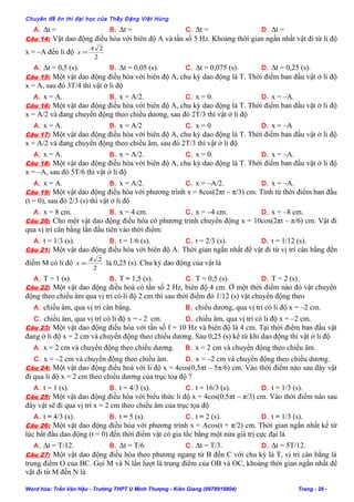Chuyên đề ôn thi đại học của Thầy Đặng Việt Hùng
A. ∆t = B. ∆t = C. ∆t = D. ∆t =
Câu 14: Vật dao động điều hòa với biên độ A và tần số 5 Hz. Khoảng thời gian ngắn nhất vật đi từ li độ
x = –A đến li độ
2
2A
x =
A. ∆t = 0,5 (s). B. ∆t = 0,05 (s). C. ∆t = 0,075 (s). D. ∆t = 0,25 (s).
Câu 15: Một vật dao động điều hòa với biên độ A, chu kỳ dao động là T. Thời điểm ban đầu vật ở li độ
x = A, sau đó 3T/4 thì vật ở li độ
A. x = A. B. x = A/2. C. x = 0. D. x = –A.
Câu 16: Một vật dao động điều hòa với biên độ A, chu kỳ dao động là T. Thời điểm ban đầu vật ở li độ
x = A/2 và đang chuyển động theo chiều dương, sau đó 2T/3 thì vật ở li độ
A. x = A. B. x = A/2 C. x = 0 D. x = –A
Câu 17: Một vật dao động điều hòa với biên độ A, chu kỳ dao động là T. Thời điểm ban đầu vật ở li độ
x = A/2 và đang chuyển động theo chiều âm, sau đó 2T/3 thì vật ở li độ
A. x = A. B. x = A/2. C. x = 0. D. x = –A.
Câu 18: Một vật dao động điều hòa với biên độ A, chu kỳ dao động là T. Thời điểm ban đầu vật ở li độ
x = –A, sau đó 5T/6 thì vật ở li độ
A. x = A. B. x = A/2. C. x = –A/2. D. x = –A.
Câu 19: Một vật dao động điều hòa với phương trình x = 8cos(2πt – π/3) cm. Tính từ thời điểm ban đầu
(t = 0), sau đó 2/3 (s) thì vật ở li độ
A. x = 8 cm. B. x = 4 cm. C. x = –4 cm. D. x = –8 cm.
Câu 20: Cho một vật dao động điều hòa có phương trình chuyển động x = 10cos(2πt – π/6) cm. Vật đi
qua vị trí cân bằng lần đầu tiên vào thời điểm:
A. t = 1/3 (s). B. t = 1/6 (s). C. t = 2/3 (s). D. t = 1/12 (s).
Câu 21: Một vật dao động điều hòa với biên độ A. Thời gian ngắn nhất để vật đi từ vị trí cân bằng đến
điểm M có li độ
2
2A
x = là 0,25 (s). Chu kỳ dao động của vật là
A. T = 1 (s). B. T = 1,5 (s). C. T = 0,5 (s). D. T = 2 (s).
Câu 22: Một vật dao động điều hoà có tần số 2 Hz, biên độ 4 cm. Ở một thời điểm nào đó vật chuyển
động theo chiều âm qua vị trí có li độ 2 cm thì sau thời điểm đó 1/12 (s) vật chuyển động theo
A. chiều âm, qua vị trí cân bằng. B. chiều dương, qua vị trí có li độ x = –2 cm.
C. chiều âm, qua vị trí có li độ x = - 2 cm. D. chiều âm, qua vị trí có li độ x = –2 cm.
Câu 23: Một vật dao động điều hòa với tần số f = 10 Hz và biên độ là 4 cm. Tại thời điểm ban đầu vật
đang ở li độ x = 2 cm và chuyển động theo chiều dương. Sau 0,25 (s) kể từ khi dao động thì vật ở li độ
A. x = 2 cm và chuyển động theo chiều dương. B. x = 2 cm và chuyển động theo chiều âm.
C. x = –2 cm và chuyển động theo chiều âm. D. x = –2 cm và chuyển động theo chiều dương.
Câu 24: Một vật dao động điều hoà với li độ x = 4cos(0,5πt – 5π/6) cm. Vào thời điểm nào sau đây vật
đi qua li độ x = 2 cm theo chiều dương của trục toạ độ ?
A. t = 1 (s). B. t = 4/3 (s). C. t = 16/3 (s). D. t = 1/3 (s).
Câu 25: Một vật dao động điều hòa với biểu thức li độ x = 4cos(0,5πt – π/3) cm. Vào thời điểm nào sau
đây vật sẽ đi qua vị trí x = 2 cm theo chiều âm của trục tọa độ
A. t = 4/3 (s). B. t = 5 (s). C. t = 2 (s). D. t = 1/3 (s).
Câu 26: Một vật dao động điều hòa với phương trình x = Acos(t + π/2) cm. Thời gian ngắn nhất kể từ
lúc bắt đầu dao động (t = 0) đến thời điểm vật có gia tốc bằng một nửa giá trị cực đại là
A. ∆t = T/12. B. ∆t = T/6 C. ∆t = T/3. D. ∆t = 5T/12.
Câu 27: Một vật dao động điều hòa theo phương ngang từ B đến C với chu kỳ là T, vị trí cân bằng là
trung điểm O của BC. Gọi M và N lần lượt là trung điểm của OB và OC, khoảng thời gian ngắn nhất để
vật đi từ M đến N là
Word hóa: Trần Văn Hậu - Trường THPT U Minh Thượng - Kiên Giang (0978919804) Trang - 26 -
 