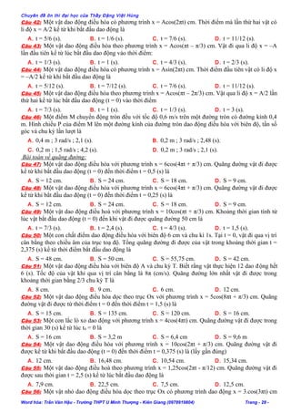 Chuyên đề ôn thi đại học của Thầy Đặng Việt Hùng
Câu 42: Một vật dao động điều hòa có phương trình x = Acos(2πt) cm. Thời điểm mà lần thứ hai vật có
li độ x = A/2 kể từ khi bắt đầu dao động là
A. t = 5/6 (s). B. t = 1/6 (s). C. t = 7/6 (s). D. t = 11/12 (s).
Câu 43: Một vật dao động điều hòa theo phương trình x = Acos(πt – π/3) cm. Vật đi qua li độ x = –A
lần đầu tiên kể từ lúc bắt đầu dao động vào thời điểm:
A. t = 1/3 (s). B. t = 1 (s). C. t = 4/3 (s). D. t = 2/3 (s).
Câu 44: Một vật dao động điều hòa có phương trình x = Asin(2πt) cm. Thời điểm đầu tiên vật có li độ x
= –A/2 kể từ khi bắt đầu dao động là
A. t = 5/12 (s). B. t = 7/12 (s). C. t = 7/6 (s). D. t = 11/12 (s).
Câu 45: Một vật dao động điều hòa theo phương trình x = Acos(πt – 2π/3) cm. Vật qua li độ x = A/2 lần
thứ hai kể từ lúc bắt đầu dao động (t = 0) vào thời điểm
A. t = 7/3 (s). B. t = 1 (s). C. t = 1/3 (s). D. t = 3 (s).
Câu 46: Một điểm M chuyển động tròn đều với tốc độ 0,6 m/s trên một đường tròn có đường kính 0,4
m. Hình chiếu P của điểm M lên một đường kính của đường tròn dao động điều hòa với biên độ, tần số
góc và chu kỳ lần lượt là
A. 0,4 m ; 3 rad/s ; 2,1 (s). B. 0,2 m ; 3 rad/s ; 2,48 (s).
C. 0,2 m ; 1,5 rad/s ; 4,2 (s). D. 0,2 m ; 3 rad/s ; 2,1 (s).
Bài toán về quãng đường:
Câu 47: Một vật dao động điều hòa với phương trình x = 6cos(4πt + π/3) cm. Quãng đường vật đi được
kể từ khi bắt đầu dao động (t = 0) đến thời điểm t = 0,5 (s) là
A. S = 12 cm. B. S = 24 cm. C. S = 18 cm. D. S = 9 cm.
Câu 48: Một vật dao động điều hòa với phương trình x = 6cos(4πt + π/3) cm. Quãng đường vật đi được
kể từ khi bắt đầu dao động (t = 0) đến thời điểm t = 0,25 (s) là
A. S = 12 cm. B. S = 24 cm. C. S = 18 cm. D. S = 9 cm.
Câu 49: Một vật dao động điều hoà với phương trình x = 10cos(πt + π/3) cm. Khoảng thời gian tính từ
lúc vật bắt đầu dao động (t = 0) đến khi vật đi được quãng đường 50 cm là
A. t = 7/3 (s). B. t = 2,4 (s). C. t = 4/3 (s). D. t = 1,5 (s).
Câu 50: Một con chất điểm dao động điều hòa với biên độ 6 cm và chu kì 1s. Tại t = 0, vật đi qua vị trí
cân bằng theo chiều âm của trục toạ độ. Tổng quãng đường đi được của vật trong khoảng thời gian t =
2,375 (s) kể từ thời điểm bắt đầu dao động là
A. S = 48 cm. B. S = 50 cm. C. S = 55,75 cm. D. S = 42 cm.
Câu 51: Một vật dao động điều hòa với biên độ A và chu kỳ T. Biết rằng vật thực hiện 12 dao động hết
6 (s). Tốc độ của vật khi qua vị trí cân bằng là 8π (cm/s). Quãng đường lớn nhất vật đi được trong
khoảng thời gian bằng 2/3 chu kỳ T là
A. 8 cm. B. 9 cm. C. 6 cm. D. 12 cm.
Câu 52: Một vật dao động điều hòa dọc theo trục Ox với phương trình x = 5cos(8πt + π/3) cm. Quãng
đường vật đi được từ thời điểm t = 0 đến thời điểm t = 1,5 (s) là
A. S = 15 cm. B. S = 135 cm. C. S = 120 cm. D. S = 16 cm.
Câu 53: Một con lắc lò xo dao động với phương trình x = 4cos(4πt) cm. Quãng đường vật đi được trong
thời gian 30 (s) kể từ lúc t0 = 0 là
A. S = 16 cm B. S = 3,2 m C. S = 6,4 cm D. S = 9,6 m
Câu 54: Một vật dao động điều hòa với phương trình x = 10cos(2πt + π/3) cm. Quãng đường vật đi
được kể từ khi bắt đầu dao động (t = 0) đến thời điểm t = 0,375 (s) là (lấy gần đúng)
A. 12 cm. B. 16,48 cm. C. 10,54 cm. D. 15,34 cm.
Câu 55: Một vật dao động điều hoà theo phương trình x = 1,25cos(2πt - π/12) cm. Quãng đường vật đi
được sau thời gian t = 2,5 (s) kể từ lúc bắt đầu dao động là
A. 7,9 cm. B. 22,5 cm. C. 7,5 cm. D. 12,5 cm.
Câu 56: Một vật nhỏ dao động điều hòa dọc theo trục Ox có phương trình dao động x = 3.cos(3πt) cm
Word hóa: Trần Văn Hậu - Trường THPT U Minh Thượng - Kiên Giang (0978919804) Trang - 28 -
 