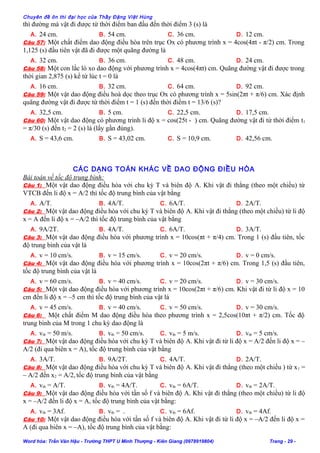 Chuyên đề ôn thi đại học của Thầy Đặng Việt Hùng
thì đường mà vật đi được từ thời điểm ban đầu đến thời điểm 3 (s) là
A. 24 cm. B. 54 cm. C. 36 cm. D. 12 cm.
Câu 57: Một chất điểm dao động điều hòa trên trục Ox có phương trình x = 4cos(4πt - π/2) cm. Trong
1,125 (s) đầu tiên vật đã đi được một quãng đường là
A. 32 cm. B. 36 cm. C. 48 cm. D. 24 cm.
Câu 58: Một con lắc lò xo dao động với phương trình x = 4cos(4πt) cm. Quãng đường vật đi được trong
thời gian 2,875 (s) kể từ lúc t = 0 là
A. 16 cm. B. 32 cm. C. 64 cm. D. 92 cm.
Câu 59: Một vật dao động điều hoà dọc theo trục Ox có phương trình x = 5sin(2πt + π/6) cm. Xác định
quãng đường vật đi được từ thời điểm t = 1 (s) đến thời điểm t = 13/6 (s)?
A. 32,5 cm. B. 5 cm. C. 22,5 cm. D. 17,5 cm.
Câu 60: Một vật dao động có phương trình li độ x = cos(25t - ) cm. Quãng đường vật đi từ thời điểm t1
= π/30 (s) đến t2 = 2 (s) là (lấy gần đúng).
A. S = 43,6 cm. B. S = 43,02 cm. C. S = 10,9 cm. D. 42,56 cm.
BÀI TOÁN VỀ THỜI GIAN, QUÃNG ĐƯỜNG
CÁC DẠNG TOÁN KHÁC VỀ DAO ĐỘNG ĐIỀU HÒA
Bài toán về tốc độ trung bình:
Câu 1: Một vật dao động điều hòa với chu kỳ T và biên độ A. Khi vật đi thẳng (theo một chiều) từ
VTCB đến li độ x = A/2 thì tốc độ trung bình của vật bằng
A. A/T. B. 4A/T. C. 6A/T. D. 2A/T.
Câu 2: Một vật dao động điều hòa với chu kỳ T và biên độ A. Khi vật đi thẳng (theo một chiều) từ li độ
x = A đến li độ x = –A/2 thì tốc độ trung bình của vật bằng
A. 9A/2T. B. 4A/T. C. 6A/T. D. 3A/T.
Câu 3: Một vật dao động điều hòa với phương trình x = 10cos(πt + π/4) cm. Trong 1 (s) đầu tiên, tốc
độ trung bình của vật là
A. v = 10 cm/s. B. v = 15 cm/s. C. v = 20 cm/s. D. v = 0 cm/s.
Câu 4: Một vật dao động điều hòa với phương trình x = 10cos(2πt + π/6) cm. Trong 1,5 (s) đầu tiên,
tốc độ trung bình của vật là
A. v = 60 cm/s. B. v = 40 cm/s. C. v = 20 cm/s. D. v = 30 cm/s.
Câu 5: Một vật dao động điều hòa với phương trình x = 10cos(2πt + π/6) cm. Khi vật đi từ li độ x = 10
cm đến li độ x = –5 cm thì tốc độ trung bình của vật là
A. v = 45 cm/s. B. v = 40 cm/s. C. v = 50 cm/s. D. v = 30 cm/s.
Câu 6: Một chất điểm M dao động điều hòa theo phương trình x = 2,5cos(10πt + π/2) cm. Tốc độ
trung bình của M trong 1 chu kỳ dao động là
A. vtb = 50 m/s. B. vtb = 50 cm/s. C. vtb = 5 m/s. D. vtb = 5 cm/s.
Câu 7: Một vật dao động điều hòa với chu kỳ T và biên độ A. Khi vật đi từ li độ x = A/2 đến li độ x = –
A/2 (đi qua biên x = A), tốc độ trung bình của vật bằng
A. 3A/T. B. 9A/2T. C. 4A/T. D. 2A/T.
Câu 8: Một vật dao động điều hòa với chu kỳ T và biên độ A. Khi vật đi thẳng (theo một chiều ) từ x1 =
– A/2 đến x2 = A/2,tốc độ trung bình của vật bằng
A. vtb = A/T. B. vtb = 4A/T. C. vtb = 6A/T. D. vtb = 2A/T.
Câu 9: Một vật dao động điều hòa với tần số f và biên độ A. Khi vật đi thẳng (theo một chiều) từ li độ
x = –A/2 đến li độ x = A, tốc độ trung bình của vật bằng:
A. vtb = 3Af. B. vtb = . C. vtb = 6Af. D. vtb = 4Af.
Câu 10: Một vật dao động điều hòa với tần số f và biên độ A. Khi vật đi từ li độ x = –A/2 đến li độ x =
A (đi qua biên x = –A), tốc độ trung bình của vật bằng:
Word hóa: Trần Văn Hậu - Trường THPT U Minh Thượng - Kiên Giang (0978919804) Trang - 29 -
 