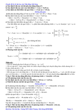 Chuyên đề ôn thi đại học của Thầy Đặng Việt Hùng
a) Xác định li độ của vật khi pha dao động bằng π/3.
b) Xác định li độ của vật ở các thời điểm t = 1 (s); t = 0,25 (s).
c) Xác định các thời điểm vật qua li độ x = –5 cm và x = 10 cm.
Hướng dẫn giải:
a) Khi pha dao động bằng π/3 tức ta có 2πt + π/6 = π/3  x = 10cos = 5 cm
b) Xác định li độ của vật ở các thời điểm t = 1 (s); t = 0,25 (s).
+ Khi t = 1(s)  x = 10cos(2π.1 + ) = 10cos = 5 cm
+ Khi t = 0,25 (s)  x = 10cos(2π.0,25 + )= 10cos = - 5 cm
c) Xác định các thời điểm vật qua li độ x = –5 cm và x = 10 cm.
Các thời điểm mà vật qua li độ x = x0 phải thỏa mãn phương trình x = x0 ⇔ Acos(ωt + φ) = x0 ⇔
cos(ωt + φ) =
A
x0
* x = -5 cm = ⇔ x = 10cos(2πt + ) = -5 ⇔ cos(2πt + ) = - = cos 






+−=+
+=+
π
ππ
π
π
ππ
π
2
3
2
6
2
2
3
2
6
2
kt
kt







=+−=
=+=
...3,2;1;
12
5
...2;1;0;
4
1
kkt
kkt
(do t không thể âm)
* x = 10 cm ⇔ x = 10cos(2πt + ) = 10 ⇔ cos(2πt + ) =1 = cos(k2π)
⇔ 2πt + = k2π ⇔ t = - + k; k = 1, 2 ...
3) Phương trình vận tốc
Ta có v = x’
)
2
sin()cos()sin(
)
2
cos()sin()cos(
π
ϕωωϕωωϕω
π
ϕωωϕωωϕω
++=+=→+=
++=+−=→+=
tAtAvtAx
tAtAvtAx
Nhận xét :
+ Vận tốc nhanh pha hơn li độ góc π/2 hay φv = φx + π/2.
+ Véc tơ vận tốc v

luôn cùng chiều với chiều chuyển động (vật chuyển động theo chiều dương thì v >
0, theo chiều âm thì v < 0).
+ Độ lớn của vận tốc được gọi là tốc độ, và luôn có giá trị dương.
+ Khi vật qua vị trí cân bằng (tức x = 0) thì tốc độ vật đạt giá trị cực đại là vmax = ωA, còn khi vật qua
các vị trí biên (tức x = ± A) thì vận tốc bị triệt tiêu (tức là v = 0) vật chuyển động chậm dần khi ra biên.
Ví dụ 1: Một vật dao động điều hòa với phương trình x = 4cos(4πt - π/3) cm.
a) Viết phương trình vận tốc của vật.
b) Xác định vận tốc của vật ở các thời điểm t = 0,5 (s) ; t = 1,25 (s).
c) Tính tốc độ của vật khi vật qua li độ x = 2 cm.
Hướng dẫn giải:
a) Từ phương trình dao động x = 4cos(4πt - π/3) cm  v = x’ = -16πsin(4πt - π/3) cm/s
b) Xác định vận tốc của vật ở các thời điểm t = 0,5 (s) ; t = 1,25 (s).
* Khi t = 0,5 (s)  v = -16πsin(4π.0,5 - π/3) = 8π cm/s
∗ Khi t 1,125 (s)  v = 16πsin(4π.1,125 - π/3) = - 8π cm/s
c) Khi vật qua li độ x = 2 cm  4cos(4πt - π/3) =2
⇔ cos(4πt - π/3) =  sin(4πt- π/3) =
4
1
1−± = ±
Khi đó, v = -16πsin(4πt - π/3) = -16π.(± ) = 8π cm/s
Vậy khi vật qua li độ x = 2 cm thì tốc độ của vật đạt được là v = 8π cm/s
Ví dụ 2: Một vật dao động điều hòa với phương trình x = 10cos(2πt - π/6) cm.
a) Viết phương trình vận tốc của vật.
Word hóa: Trần Văn Hậu - Trường THPT U Minh Thượng - Kiên Giang (0978919804) Trang - 3 -
 