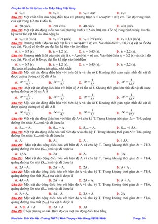 Chuyên đề ôn thi đại học của Thầy Đặng Việt Hùng
A. vtb = B. vtb = C. vtb = 4Af. D. vtb=
Câu 11: Một chất điểm dao động điều hòa với phương trình x = 4cos(5πt + π/3) cm. Tốc độ trung bình
của vật trong 1/2 chu kì đầu là
A. 20 cm/s. B. 20π cm/s. C. 40 cm/s. D. 40π cm/s.
Câu 12: Một vật dao động điều hòa với phương trình x = 5sin(20t) cm. Tốc độ trung bình trong 1/4 chu
kỳ kể từ lúc vật bắt đầu dao động là
A. vtb = π (m/s). B. vtb = 2π (m/s). C. vtb = 2/π (m/s). D. vtb = 1/π (m/s).
Câu 13: Phương trình li độ của một vật là x = Acos(4πt + φ) cm. Vào thời điểm t1 = 0,2 (s) vật có tốc độ
cực đại. Vật sẽ có tốc độ cực đại lần kế tiếp vào thời điểm
A. t2 = 0,7 (s). B. t2 = 1,2 (s). C. t2 = 0,45 (s). D. t2 = 2,2 (s).
Câu 14: Phương trình li độ của một vật là x = Acos(4πt + φ) cm. Vào thời điểm t1 = 0,2 (s) vật có li độ
cực đại. Vật sẽ có li độ cực đại lần kế tiếp vào thời điểm
A. t2 = 0,7 (s). B. t2 = 1,2 (s). C. t2 = 0,45 (s). D. t2 = 2,2 (s).
Bài toán về quãng đường lớn nhất, nhỏ nhất:
Câu 15: Một vật dao động điều hòa với biên độ A và tần số f. Khoảng thời gian ngắn nhất để vật đi
được quãng đường có độ dài A là
A. f
t
6
1
=∆ . B. f
t
4
1
=∆ C. f
t
3
1
=∆ D. f
t
12
1
=∆
Câu 16: Một vật dao động điều hòa với biên độ A và tần số f. Khoảng thời gian lớn nhất để vật đi được
quãng đường có độ dài A là
A. f
t
6
1
=∆ . B. f
t
4
1
=∆ C. f
t
3
1
=∆ D. f
t
12
1
=∆
Câu 17: Một vật dao động điều hòa với biên độ A và tần số f. Khoảng thời gian ngắn nhất để vật đi
được quãng đường có độ dài Alà
A. f
t
6
1
=∆ . B. f
t
4
1
=∆ C. f
t
3
1
=∆ D. f
t
12
1
=∆
Câu 18: Một vật dao động điều hòa với biên độ A và chu kỳ T. Trong khoảng thời gian ∆t = T/4, quãng
đường lớn nhất (Smax) mà vật đi được là
A. Smax = A. B. Smax = A. C. Smax = A . D. Smax =1,5A.
Câu 19: Một vật dao động điều hòa với biên độ A và chu kỳ T. Trong khoảng thời gian ∆t = T/6, quãng
đường lớn nhất (Smax) mà vật đi được là
A. A B. A. C. A . D. 1,5A.
Câu 20: Một vật dao động điều hòa với biên độ A và chu kỳ T. Trong khoảng thời gian ∆t = 2T/3,
quãng đường lớn nhất (Smax) mà vật đi được là
A. 1,5A. B. 2A C. A. D. 3A.
Câu 21: Một vật dao động điều hòa với biên độ A và chu kỳ T. Trong khoảng thời gian ∆t = 3T/4,
quãng đường lớn nhất (Smax) mà vật đi được là
A. 2A - A. B. 2A + A. C. 2A. D. A+ A .
Câu 22: Một vật dao động điều hòa với biên độ A và chu kỳ T. Trong khoảng thời gian ∆t = 3T/4,
quãng đường nhỏ nhất (Smin) mà vật đi được là
A. 4A - A B. 2A + A C. 2A - A. D. A + A.
Câu 23: Một vật dao động điều hòa với biên độ A và chu kỳ T. Trong khoảng thời gian ∆t = 5T/6,
quãng đường lớn nhất (Smax) mà vật đi được là
A. A + A. B. 4A - A C. 2A + A D. 2A
Câu 24: Một vật dao động điều hòa với biên độ A và chu kỳ T. Trong khoảng thời gian ∆t = 5T/6,
quãng đường nhỏ nhất (Smin) mà vật đi được là
A. A B. A + A C. 2A + A D. 3A.
Câu 25: Chọn phương án sai. Biên độ của một dao động điều hòa bằng
Word hóa: Trần Văn Hậu - Trường THPT U Minh Thượng - Kiên Giang (0978919804) Trang - 30 -
 