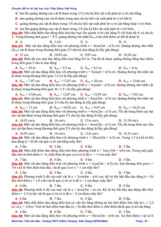 Chuyên đề ôn thi đại học của Thầy Đặng Việt Hùng
A. hai lần quãng đường của vật đi được trong 1/12 chu kỳ khi vật xuất phát từ vị trí cân bằng.
B. nửa quãng đường của vật đi được trong nửa chu kỳ khi vật xuất phát từ vị trí bất kì.
C. quãng đường của vật đi được trong 1/4 chu kỳ khi vật xuất phát từ vị trí cân bằng hoặc vị trí biên.
D. hai lần quãng đường của vật đi được trong 1/8 chu kỳ khi vật xuất phát từ vị trí biên.
Câu 26: Một chất điểm dao động điều hoà dọc trục Ox quanh vị trí cân bằng O với biên độ A và chu kì
T. Trong khoảng thời gian t = T/3, quãng đường lớn nhất (Smax) mà chất điểm có thể đi được là
A. A. B. 1,5A. C. A. D. A.
Câu 27: Một vật dao động điều hòa với phương trình x = 4cos(2πt – π/3) cm. Quãng đường nhỏ nhất
(Smin) vật đi được trong khoảng thời gian 2/3 chu kỳ dao động là (lấy gần đúng)
A. 12 cm. B. 10,92 cm. C. 9,07 cm. D. 10,26 cm.
Câu 28: Biên độ của một dao động điều hoà bằng 0,5 m. Vật đó đi được quãng đường bằng bao nhiêu
trong thời gian 5 chu kì dao động
A. Smin = 10 m. B. Smin = 2,5 m. C. Smin = 0,5 m. D. Smin = 4 m.
Câu 29: Một vật dao động điều hòa với phương trình x = 5cos(πt + π/3) cm. Quãng đường lớn nhất vật
đi được trong khoảng thời gian 1,5 (s) là (lấy gần đúng)
A. Smax = 7,07 cm. B. Smax = 17,07 cm. C. Smax = 20 cm. D. Smax = 13,66 cm.
Câu 30: Một vật dao động điều hòa với phương trình x = 5cos(πt + π/3) cm. Quãng đường nhỏ nhất vật
đi được trong khoảng thời gian ∆t =1,5 s là (lấy gần đúng)
A. Smin = 13,66 cm. B. Smin = 12,07 cm. C. Smin = 12,93 cm. D. Smin = 7,92 cm.
Câu 31: Một vật dao động điều hòa với phương trình x = 4cos(2πt – π/3) cm. Quãng đường lớn nhất vật
đi được trong khoảng thời gian 2/3 chu kỳ dao động là (lấy gần đúng)
A. Smax = 12 cm. B. Smax = 10,92 cm. C. Smax = 9,07 cm. D. Smax = 10,26 cm.
Câu 32: Một vật dao động điều hòa với phương trình x = 4cos(2πt – π/3) cm. Tốc độ trung bình cực đại
mà vật đạt được trong khoảng thời gian 2/3 chu kỳ dao động là (lấy gần đúng)
A. 18,92 cm/s. B. 18 cm/s. C. 13,6 cm/s. D. 15,39 cm/s.
Câu 33: Một vật dao động điều hòa với phương trình x = 4cos(2πt – π/3) cm. Tốc độ trung bình cực tiểu
mà vật đạt được trong khoảng thời gian 2/3 chu kỳ dao động là (lấy gần đúng)
A. 18,92 cm/s. B. 18 cm/s. C. 13,6 cm/s. D. 15,51 cm/s.
Câu 34: Một vật dao động điều hòa với phương trình x = 10cos(2πt + π/3) cm. Trong 1,5 (s) kể từ khi
dao động (t = 0) thì vật qua vị trí cân bằng mấy lần?
A. 2 lần. B. 3 lần. C. 4 lần. D. 5 lần.
Câu 35: Một chất điểm dao động điều hòa theo phương trình x = 3cos (5πt + π/6) cm. Trong một giây
đầu tiên từ thời điểm t = 0, chất điểm đi qua vị trí có li độ x = +1 cm mấy lần?
A. 7 lần. B. 6 lần. C. 4 lần. D. 5 lần.
Câu 36: Một vật dao động điều hoà với phương trình x = 2cos(2πt – π/2) cm. Sau khoảng thời gian t =
7/6 s kể từ thời điểm ban đầu, vật đi qua vị trí x = 1 cm mấy lần?
A. 2 lần. B. 3 lần. C. 4 lần. D. 5 lần.
Câu 37: Phương trình li độ của một vật là x = 2cos(4πt – π/6) cm. Kể từ khi bắt đầu dao động (t = 0)
đến thời điểm t = 1,8 s thì vật đi qua vị trí có li độ x = 1 cm được mấy lần?
A. 6 lần. B. 7 lần. C. 8 lần. D. 9 lần
Câu 38: Phương trình li độ của một vật là x = 4cos(5πt + π) cm. Kể từ lúc bắt đầu dao động đến thời
điểm t = 1,5 (s) thì vật đi qua vị trí có li độ x = 2 cm được mấy lần?
A. 6 lần. B. 7 lần. C. 8 lần. D. 9 lần.
Câu 39: Một chất điểm dao động điều hoà có vận tốc bằng không tại hai thời điểm liên tiếp là t1 = 2,2
(s) và t2 = 2,9(s). Tính từ thời điểm ban đầu (t0 = 0) đến thời điểm t2 chất điểm đã đi qua vị trí cân bằng
A. 4 lần. B. 6 lần. C. 5 lần. D. 3 lần.
Câu 40: Một vật dao động điều hòa với phương trình x = 10cos(2πt – π/4) cm. Tại thời điểm t vật có li
Word hóa: Trần Văn Hậu - Trường THPT U Minh Thượng - Kiên Giang (0978919804) Trang - 31 -
 