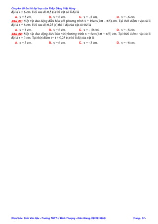 Chuyên đề ôn thi đại học của Thầy Đặng Việt Hùng
độ là x = 6 cm. Hỏi sau đó 0,5 (s) thì vật có li độ là
A. x = 5 cm. B. x = 6 cm. C. x = –5 cm. D. x = –6 cm.
Câu 41: Một vật dao động điều hòa với phương trình x = 10cos(2πt – π/5) cm. Tại thời điểm t vật có li
độ là x = 8 cm. Hỏi sau đó 0,25 (s) thì li độ của vật có thể là
A. x = 8 cm. B. x = 6 cm. C. x = –10 cm. D. x = –8 cm.
Câu 42: Một vật dao động điều hòa với phương trình x = 6cos(4πt + π/6) cm. Tại thời điểm t vật có li
độ là x = 3 cm. Tại thời điểm t = t + 0,25 (s) thì li độ của vật là
A. x = 3 cm. B. x = 6 cm. C. x = –3 cm. D. x = –6 cm.
Word hóa: Trần Văn Hậu - Trường THPT U Minh Thượng - Kiên Giang (0978919804) Trang - 32 -
 