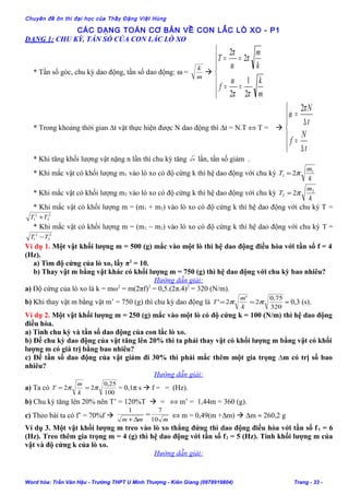 Chuyên đề ôn thi đại học của Thầy Đặng Việt Hùng
CÁC DẠNG TOÁN CƠ BẢN VỀ CON LẮC LÒ XO - P1
DẠNG 1: CHU KỲ, TẦN SỐ CỦA CON LẮC LÒ XO
* Tần số góc, chu kỳ dao động, tần số dao động: ω =
m
k








==
==
m
k
f
k
m
T
ππ
ω
π
ω
π
2
1
2
2
2
* Trong khoảng thời gian ∆t vật thực hiện được N dao động thì ∆t = N.T ⇔ T = 






∆
=
∆
=
t
N
f
t
Nπ
ω
2
* Khi tăng khối lượng vật nặng n lần thì chu kỳ tăng n lần, tần số giảm .
* Khi mắc vật có khối lượng m1 vào lò xo có độ cứng k thì hệ dao động với chu kỳ
k
m
T 1
1 2π=
* Khi mắc vật có khối lượng m2 vào lò xo có độ cứng k thì hệ dao động với chu kỳ
k
m
T 2
2 2π=
* Khi mắc vật có khối lượng m = (m1 + m2) vào lò xo có độ cứng k thì hệ dao động với chu kỳ T =
2
2
2
1 TT +
* Khi mắc vật có khối lượng m = (m1 – m2) vào lò xo có độ cứng k thì hệ dao động với chu kỳ T =
2
2
2
1 TT −
Ví dụ 1. Một vật khối lượng m = 500 (g) mắc vào một lò thì hệ dao động điều hòa với tần số f = 4
(Hz).
a) Tìm độ cứng của lò xo, lấy π2
= 10.
b) Thay vật m bằng vật khác có khối lượng m = 750 (g) thì hệ dao động với chu kỳ bao nhiêu?
Hướng dẫn giải:
a) Độ cứng của lò xo là k = mω2
= m(2πf)2
= 0,5.(2π.4)2
= 320 (N/m).
b) Khi thay vật m bằng vật m’ = 750 (g) thì chu kỳ dao động là
320
75,0
2
'
2' ππ ==
k
m
T ≈ 0,3 (s).
Ví dụ 2. Một vật khối lượng m = 250 (g) mắc vào một lò có độ cứng k = 100 (N/m) thì hệ dao động
điều hòa.
a) Tính chu kỳ và tần số dao động của con lắc lò xo.
b) Để chu kỳ dao động của vật tăng lên 20% thì ta phải thay vật có khối lượng m bằng vật có khối
lượng m có giá trị bằng bao nhiêu?
c) Để tần số dao động của vật giảm đi 30% thì phải mắc thêm một gia trọng ∆m có trị số bao
nhiêu?
Hướng dẫn giải:
a) Ta có
100
25,0
22 ππ ==
k
m
T = 0,1π s  f = = (Hz).
b) Chu kỳ tăng lên 20% nên T’ = 120%T  = ⇔ m’ = 1,44m = 360 (g).
c) Theo bài ta có f’ = 70%f 
mmm 10
71
=
∆+
⇔ m = 0,49(m +∆m)  ∆m ≈ 260,2 g
Ví dụ 3. Một vật khối lượng m treo vào lò xo thẳng đứng thì dao động điều hòa với tần số f1 = 6
(Hz). Treo thêm gia trọng m = 4 (g) thì hệ dao động với tần số f2 = 5 (Hz). Tính khối lượng m của
vật và độ cứng k của lò xo.
Hướng dẫn giải:
Word hóa: Trần Văn Hậu - Trường THPT U Minh Thượng - Kiên Giang (0978919804) Trang - 33 -
 