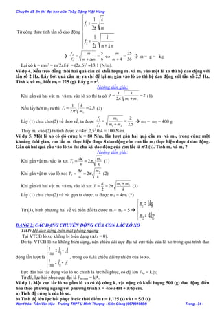 Chuyên đề ôn thi đại học của Thầy Đặng Việt Hùng
Từ công thức tính tần số dao động







∆+
=
=
mm
k
f
m
k
f
π
π
2
1
2
1
2
1

6
5
1
2
=
∆+
=
mm
m
f
f
⇔
36
25
4
=
+m
m
 m = g = kg
Lại có k = mω2
= m(2πf1)2
= (2π.6)2
≈13,1 (N/m).
Ví dụ 4. Nếu treo đồng thời hai quả cân có khối lượng m1 và m2 vào một lò xo thì hệ dao động với
tần số 2 Hz. Lấy bớt quả cân m2 ra chỉ để lại m1 gắn vào lò xo thì hệ dao động với tần số 2,5 Hz.
Tính k và m1, biết m2 = 225 (g). Lấy g = π2
.
Hướng dẫn giải:
Khi gắn cả hai vật m1 và m2 vào lò xo thì ta có 2
2
1
21
=
+
=
mm
k
f
π
(1)
Nếu lấy bớt m2 ra thì 5,2
2
1
1
1 ==
m
k
f
π
(2)
Lấy (1) chia cho (2) vế theo vế, ta được
5,2
2
21
1
2
1
=
+
=
mm
m
f
f
 m1 = m2 = 400 g
Thay m1 vào (2) ta tính được k =4π2
.2,52
.0,4 = 100 N/m.
Ví dụ 5. Một lò xo có độ cứng k = 80 N/m, lần lượt gắn hai quả cầu m1 và m2, trong cùng một
khoảng thời gian, con lắc m1 thực hiện được 8 dao động còn con lắc m2 thực hiện được 4 dao động.
Gắn cả hai quả cầu vào lò xo thì chu kỳ dao động của con lắc là π/2 (s). Tính m1 và m2 ?
Hướng dẫn giải:
Khi gắn vật m1 vào lò xo:
k
mt
T 1
1 2
8
π=
∆
= (1)
Khi gắn vật m vào lò xo:
k
mt
T 2
2 2
4
π=
∆
= (2)
Khi gắn cả hai vật m1 và m2 vào lò xo:
k
mm
T 21
2
2
+
== π
π
(3)
Lấy (1) chia cho (2) và rút gọn ta được, ta được m2 = 4m1 (*)
Từ (3), bình phương hai vế và biến đổi ta được m1+ m2 = 5 



=
=
kgm
kgm
4
1
2
1
DẠNG 2: CÁC DẠNG CHUYỂN ĐỘNG CỦA CON LẮC LÒ XO
TH1: Hệ dao động trên mặt phẳng ngang
Tại VTCB lò xo không bị biến dạng (∆ℓ0 = 0).
Do tại VTCB lò xo không biến dạng, nên chiều dài cực đại và cực tiểu của lò xo trong quá trình dao
động lần lượt là



−=
+=
All
All
0min
0max
, trong đó ℓ0 là chiều dài tự nhiên của lò xo.
Lực đàn hồi tác dụng vào lò xo chính là lực hồi phục, có độ lớn Fhp = k.|x|
Từ đó, lực hồi phục cực đại là Fhp.max = kA.
Ví dụ 1. Một con lắc lò xo gồm lò xo có độ cứng k, vật nặng có khối lượng 500 (g) dao động điều
hòa theo phương ngang với phương trình x = 4cos(4πt + π/6) cm.
a) Tính độ cứng k của lò xo.
b) Tính độ lớn lực hồi phục ở các thời điểm t = 1,125 (s) và t = 5/3 (s).
Word hóa: Trần Văn Hậu - Trường THPT U Minh Thượng - Kiên Giang (0978919804) Trang - 34 -
 