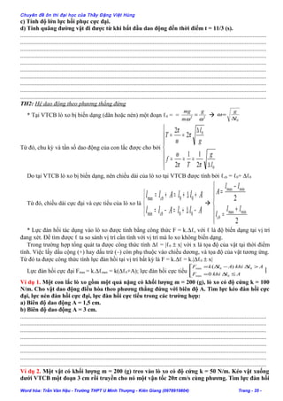 Chuyên đề ôn thi đại học của Thầy Đặng Việt Hùng
c) Tính độ lớn lực hồi phục cực đại.
d) Tính quãng đường vật đi được từ khi bắt đầu dao động đến thời điểm t = 11/3 (s).
......................................................................................................................................................................
......................................................................................................................................................................
......................................................................................................................................................................
......................................................................................................................................................................
......................................................................................................................................................................
......................................................................................................................................................................
......................................................................................................................................................................
......................................................................................................................................................................
......................................................................................................................................................................
......................................................................................................................................................................
TH2: Hệ dao động theo phương thẳng đứng
* Tại VTCB lò xo bị biến dạng (dãn hoặc nén) một đoạn ℓ0 = = 22
ωω
g
m
mg
= 
0l
g
∆
=ω
Từ đó, chu kỳ và tần số dao động của con lắc được cho bởi







∆
===
∆
==
0
0
2
11
2
2
2
l
g
T
f
g
l
T
ππ
ω
π
ω
π
Do tại VTCB lò xo bị biến dạng, nên chiều dài của lò xo tại VTCB được tính bởi ℓcb = ℓ0+ ∆ℓ0
Từ đó, chiều dài cực đại và cực tiểu của lò xo là



−∆+=−=
+∆+=+=
AllAll
AllAll
cb
cb
00min
00max







+
=
−
=
2
2
minmax
minmax
ll
l
ll
A
cb
* Lực đàn hồi tác dụng vào lò xo được tính bằng công thức F = k.∆ℓ, với ℓ là độ biến dạng tại vị trí
đang xét. Để tìm được ℓ ta so sánh vị trí cần tính với vị trí mà lo xo không biến dạng.
Trong trường hợp tổng quát ta được công thức tính ∆ℓ = |ℓ0 ± x| với x là tọa độ của vật tại thời điểm
tính. Việc lấy dấu cộng (+) hay dấu trừ (–) còn phụ thuộc vào chiều dương, và tọa độ của vật tương ứng.
Từ đó ta được công thức tính lực đàn hồi tại vị trí bất kỳ là F = k.∆ℓ = k.|∆ℓ0 ± x|
Lực đàn hồi cực đại Fmax = k.∆ℓmax = k(∆ℓ0+A); lực đàn hồi cực tiểu 


≤∆=
>∆−∆=
AlkhiF
AlkhiAlkF
0min
00min
0
)(

Ví dụ 1. Một con lắc lò xo gồm một quả nặng có khối lượng m = 200 (g), lò xo có độ cứng k = 100
N/m. Cho vật dao động điều hòa theo phương thẳng đứng với biên độ A. Tìm lực kéo đàn hồi cực
đại, lực nén đàn hồi cực đại, lực đàn hồi cực tiểu trong các trường hợp:
a) Biên độ dao động A = 1,5 cm.
b) Biên độ dao động A = 3 cm.
......................................................................................................................................................................
......................................................................................................................................................................
......................................................................................................................................................................
......................................................................................................................................................................
......................................................................................................................................................................
......................................................................................................................................................................
......................................................................................................................................................................
......................................................................................................................................................................
Ví dụ 2. Một vật có khối lượng m = 200 (g) treo vào lò xo có độ cứng k = 50 N/m. Kéo vật xuống
dưới VTCB một đoạn 3 cm rồi truyền cho nó một vận tốc 20π cm/s cùng phương. Tìm lực đàn hồi
Word hóa: Trần Văn Hậu - Trường THPT U Minh Thượng - Kiên Giang (0978919804) Trang - 35 -
 