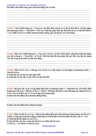 Chuyên đề ôn thi đại học của Thầy Đặng Việt Hùng
lớn nhất, nhỏ nhất trong quá trình dao động của con lắc.
......................................................................................................................................................................
......................................................................................................................................................................
......................................................................................................................................................................
......................................................................................................................................................................
......................................................................................................................................................................
......................................................................................................................................................................
......................................................................................................................................................................
......................................................................................................................................................................
Ví dụ 3. Vật có khối lượng m = 1 kg treo vào đầu dưới của lò xo có hệ số đàn hồi k, vật dao động
theo phương trình x = 10cos(2πt + π/6) cm. Tính lực phục hồi, lực đàn hồi của lò xo tại thời điểm t
= 1 (s). Biết trục Ox có chiều dương hướng xuống, gốc toạ độ tại vị trí cân bằng.
......................................................................................................................................................................
......................................................................................................................................................................
......................................................................................................................................................................
......................................................................................................................................................................
......................................................................................................................................................................
......................................................................................................................................................................
......................................................................................................................................................................
......................................................................................................................................................................
Ví dụ 4. Một vật có khối lượng m = 1 kg, treo vào lò xo có hệ số đàn hồi k, phương trình dao động
của vật có dạng x = 12cos(5πt + π/3) cm. Tính lực đàn hồi, lực phục hồi cực tiểu, cực đại tác dụng
vào vật trong quá trình con lắc dao động.
......................................................................................................................................................................
......................................................................................................................................................................
......................................................................................................................................................................
......................................................................................................................................................................
Ví dụ 5. Một CLLX có m = 100 (g), treo vào lò xo có độ cứng k và dao động với phương trình x =
10cos(2πt) cm.
a) Tính giá trị cực đại của lực phục hồi.
b) Tính giá trị cực đại và cực tiểu của lực đàn hồi.
......................................................................................................................................................................
......................................................................................................................................................................
......................................................................................................................................................................
......................................................................................................................................................................
Ví dụ 6. Hệ quả cầu và lò xo dao động điều hoà có phương trình x = 6sin(2πt) cm. Cho biết, khối
lượng quả cầu là m = 500 (g) và lấy g = 10m/s2
. Tính lực đàn hồi và lực hồi phục tác dụng lên lò xo
ở các vị trí có li độ 6 cm và –6 cm trong hai trường hợp:
a) Quả cầu dao động theo phương thẳng đứng.
......................................................................................................................................................................
......................................................................................................................................................................
......................................................................................................................................................................
b) Quả cầu dao động theo phương ngang.
......................................................................................................................................................................
......................................................................................................................................................................
......................................................................................................................................................................
Ví dụ 7. Một con lắc lò xo có m = 400 (g) dao động điều hòa theo phương thẳng đứng với tần số f =
5 (Hz). Trong quá trình dao động, chiều dài lò xo biến đổi từ 40 (cm) đến 50 (cm). Lấy π2
= 10.
a) Tính độ dài tự nhiên ℓo của lò xo.
b) Tìm độ lớn vận tốc và gia tốc khi lò xo có chiều dài 42 (cm).
c) Tìm Fmax và F khi lò xo dài 42 (cm).
Hướng dẫn giải:
Word hóa: Trần Văn Hậu - Trường THPT U Minh Thượng - Kiên Giang (0978919804) Trang - 36 -
 