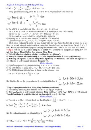 Chuyên đề ôn thi đại học của Thầy Đặng Việt Hùng
a) ∆ℓ0 = 222
)5.2(
10
)2( ππω
==
f
gg
= 0,01 m = 1 cm
Trong quá trình dao động, chiều dài lò xo biến đổi từ 40 (cm) đến 50 (cm) nên ta có



−∆+==
+∆+==
Allcml
Allcml
00min
00max
40
50







=
+
=
=
−
=
cm
ll
l
cm
ll
A
cb 44
2
5
2
minmax
minmax
b) Tại VTCB, lò xo có chiều dài ∆ℓcb = ℓo + ∆ℓo = 44 + 1= 45 (cm).
Tại vị trí mà lò xo dài ℓ = 42 cm thì vật cách VTCB một đoạn |x| = 45 – 42 = 3 (cm).
Độ lớn vận tốc 2222
352 −=−= fxAv πω = 40π cm/s = 0,4 m/s
Độ lớn gia tốc a = ω2|x| = (2πf)2
.|x| = (2π5)2
.0,03 = 30 (m/s2
).
c) Độ cứng của lò xo là k = mω2
= m.(2πf)2
= 0,4.(2π.5)2
= 40 (N/m).
Lực đàn hồi cực đại: Fmax = k(∆ℓo + A) = 40(0,01 + 0,05) = 24 (N).
Khi lò xo có chiều dài 42 cm thì vật nặng ở cách vị trí cân bằng 3 cm. Do chiều dài tự nhiên của lò xo
là 44 cm nên vật nặng cách vị trí mà lò xo không biến dạng là 2 (cm) hay lò xo bị nén 2 (cm) ∆ℓ = 2
(cm). Khi đó, lực đàn hồi tác dụng vào vật nặng ở vị trí lò xo dài 42 (cm) là F = k.∆ℓ = 40.0,02 = 8 (N).
Ví dụ 8. Một con lắc lò xo có độ cứng của lò xo là k = 64 (N/m) và vật nặng có khối lượng m = 160
(g). Con lắc dao động điều hòa theo phương thẳng đứng.
a) Tính độ biến dạng của lò xo tại vị trí cân bằng, lấy g = 10 (m/s2
).
b) Biết lò xo có chiều dài tự nhiên là ℓo = 24 (cm), tính chiều dài của lò xo tại vị trí cân bằng.
c) Biết rằng khi vật qua vị trí cân bằng thì nó đạt tốc độ v = 80 (cm/s). Tính chiều dài cực đại và
cực tiểu của lò xo trong quá trình dao động của vật.
Hướng dẫn giải:
a) Độ biến dạng của lò xo tại vị trí cân bằng là ∆ℓ0 = = = 2,5 (cm).
b) Tại VTCB lò xo có chiều dài ℓcb = ℓo + ∆ℓo = 24 + 2,5 = 26,5 (cm).
c) Tốc độ khi vật qua vị trí cân bằng là tốc độ cực đại nên vmax = ωA
với ω = 20 rad/s A =
ω
maxv
= = 2 cm
Khi đó chiều dài cực đại và cực tiểu của lò xo có giá trị lần lượt là



=−=−=
=+=+=
cmAll
cmAll
cb
cb
5,2245,26
5,3045,26
min
max
Ví dụ 9. Một vật treo vào lò xo thẳng đứng làm lò xo dãn 10 (cm).
a) Tính chu kỳ dao động điều hòa của con lắc lò xo, lấy g = 10 (m/s2
).
b) Tìm ℓmax, ℓmin của lò xo trong quá trình dao động, biết Fmax = 6 (N), Fmin = 4 (N) và ℓo = 40 (cm). c)
Tìm chiều dài của lò xo khi lực đàn hồi tác dụng vào lò xo là F = 0,5 (N).
Hướng dẫn giải:
a) Theo bài ta có ∆ℓ0 = 10 (cm), tần số góc dao động là
0l
g
∆
=ω = 10 ⇒ T = = s
b) Ta có
4
6
0
0
min
max
=
−∆
+∆
=
Al
Al
F
F
⇔
2
3
10
10
=
−
+
A
A
 A = 2 cm
Khi đó, chiều dài cực đại, cực tiểu của lò xo là



=−+=−∆+=
=++=+∆+=
cmAlll
cmAlll
4821040
5221040
00min
00max
c) Từ Fmax = k(∆ℓ0 + A) ⇒ 50
02,01,0
6
0
max
=
+
=
+∆
=
Al
F
k N/m
Word hóa: Trần Văn Hậu - Trường THPT U Minh Thượng - Kiên Giang (0978919804) Trang - 37 -
 
