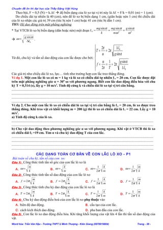 Chuyên đề ôn thi đại học của Thầy Đặng Việt Hùng
Theo bài, F = 0,5 (N) = k.∆ℓ  độ biến dạng của lò xo tại vị trí này là ∆ℓ = F/k = 0,01 (m) = 1 (cm).
Do chiều dài tự nhiên là 40 (cm), nên để lò xo bị biến dạng 1 cm, (giãn hoặc nén 1 cm) thì chiều dài
của lò xo nhận các giá trị 39 cm (tức bị nén 1 cm) hoặc 41 cm (tức bị dãn 1 cm).
TH3: Hệ dao động trên mặt phẳng nghiêng
* Tại VTCB lò xo bị biến dạng (dãn hoặc nén) một đoạn ℓo = 22
sinsinsin
ω
α
ω
αα g
m
mg
k
mg
==

0
sin
l
g
∆
=
α
ω .
Từ đó, chu kỳ và tần số dao động của con lắc được cho bởi:







∆
===
∆
==
0
0
sin
2
1
2
sin
2
2
l
g
T
f
g
l
T
α
π
π
ω
α
π
ω
π
Các giá trị như chiều dài lò xo, lực… tính như trường hợp con lắc treo thẳng đứng.
Ví dụ 1. Một con lắc lò xo có m = 1 kg và lò xo có chiều dài tự nhiên ℓo = 20 cm. Con lắc được đặt
trên mặt phẳng nghiêng góc α = 300
so với phương ngang. Biết con lắc dao động điều hòa với chu
kỳ T = 0,314 (s), lấy g = 10 m/s2
. Tính độ cứng k và chiều dài lò xo tại vị trí cân bằng.
......................................................................................................................................................................
......................................................................................................................................................................
......................................................................................................................................................................
......................................................................................................................................................................
Ví dụ 2. Cho một con lắc lò xo có chiều dài lò xo tại vị trí cân bằng là ℓo = 20 cm, lò xo được treo
thẳng đứng. Khi treo vật có khối lượng m = 200 (g) thì lò xo có chiều dài là ℓ1 = 22 cm. Lấy g = 10
m/s2
.
a) Tính độ cứng k của lò xo.
......................................................................................................................................................................
......................................................................................................................................................................
b) Cho vật dao động theo phương nghiêng góc α so với phương ngang. Khi vật ở VTCB thì lò xo
có chiều dài ℓ2 =19 cm. Tìm α và chu kỳ dao động T của con lắc.
......................................................................................................................................................................
......................................................................................................................................................................
......................................................................................................................................................................
......................................................................................................................................................................
CÁC DẠNG TOÁN CƠ BẢN VỀ CON LẮC LÒ XO - P1
Bài toán về chu kỳ, tần số của con xo:
Câu 1: Công thức tính tần số góc của con lắc lò xo là
A.
k
m
=ω B.
m
k
=ω C.
m
k
π
ω
2
1
= D.
k
m
π
ω
2
1
=
Câu 2: Công thức tính tần số dao động của con lắc lò xo
A.
k
m
f π2= B.
m
k
f π2= C.
m
k
f
π2
1
= D.
k
m
f
π2
1
=
Câu 3: Công thức tính chu kỳ dao động của con lắc lò xo là
A.
k
m
T π2= B.
m
k
T π2= C.
m
k
T
π2
1
= D.
k
m
T
π2
1
=
Câu 4: Chu kỳ dao động điều hoà của con lắc lò xo phụ thuộc vào
A. biên độ dao động. B. cấu tạo của con lắc.
C. cách kích thích dao động. D. pha ban đầu của con lắc.
Câu 5: Con lắc lò xo dao động điều hòa. Khi tăng khối lượng của vật lên 4 lần thì tần số dao động của
vật.
Word hóa: Trần Văn Hậu - Trường THPT U Minh Thượng - Kiên Giang (0978919804) Trang - 38 -
 