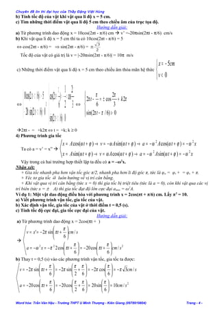 Chuyên đề ôn thi đại học của Thầy Đặng Việt Hùng
b) Tính tốc độ của vật khi vật qua li độ x = 5 cm.
c) Tìm những thời điểm vật qua li độ 5 cm theo chiều âm của trục tọa độ.
Hướng dẫn giải:
a) Từ phương trình dao động x = 10cos(2πt - π/6) cm  v’ =-20πsin(2πt - π/6) cm/s
b) Khi vật qua li độ x = 5 cm thì ta có 10cos(2πt - π/6) = 5
⇔ cos(2πt - π/6) = ⇒ sin(2πt - π/6) =
2
3
±
Tốc độ của vật có giá trị là v = |-20πsin(2πt - π/6)| = 10π m/s
c) Những thời điểm vật qua li độ x = 5 cm theo chiều âm thỏa mãn hệ thức



<
−=
0
5
v
cmx
⇔




>−
=−=−
⇔



<−−
−=−
0)6/2sin(
3
2
cos
2
1
)
6
2cos(
0)6/2sin(20
5)6/2cos(10
ππ
ππ
π
πππ
ππ
t
t
t
t
⇔




>−
+±=−
0)6/2sin(
2
3
2
cos
6
2
ππ
π
ππ
π
t
kt
2πt - = +k2π ⇔ t = +k; k ≥ 0
4) Phương trình gia tốc
Ta có a = v’ = x” 
xtAatAvtAx
xtAatAvtAx
22
22
)sin()cos()sin(
)cos()sin()cos(
ωϕωωϕωωϕω
ωϕωωϕωωϕω
−=+−=→+=→+=
−=+−=→+−=→+=
Vậy trong cả hai trường hợp thiết lập ta đều có a = –ω2
x.
Nhận xét:
+ Gia tốc nhanh pha hơn vận tốc góc π/2, nhanh pha hơn li độ góc π, tức là φa = φv + = φx + π.
+ Véc tơ gia tốc a

luôn hướng về vị trí cân bằng.
+ Khi vật qua vị trí cân bằng (tức x = 0) thì gia tốc bị triệt tiêu (tức là a = 0), còn khi vật qua các vị
trí biên (tức x = ± A) thì gia tốc đạt độ lớn cực đại amax = ω2
A.
Ví dụ 1: Một vật dao động điều hòa với phương trình x = 2cos(πt + π/6) cm. Lấy π2
= 10.
a) Viết phương trình vận tốc, gia tốc của vật.
b) Xác định vận tốc, gia tốc của vật ở thời điểm t = 0,5 (s).
c) Tính tốc độ cực đại, gia tốc cực đại của vật.
Hướng dẫn giải:
a) Từ phương trình dao động x = 2cos(πt + )

222
/
6
cos20
6
cos2
/
6
sin2'
scmttxa
scmtxv






+−=





+−=−=






+−==
π
π
π
ππω
π
ππ
b) Thay t = 0,5 (s) vào các phương trình vận tốc, gia tốc ta được:
2
/10
6
sin20
62
cos20
6
cos20
/3
6
cos2
62
sin2
6
sin2
scmta
scmtv
=





=





+−=





+−=
−=





−=





+−=





+−=
ππππ
π
π
π
π
ππ
π
π
ππ
Word hóa: Trần Văn Hậu - Trường THPT U Minh Thượng - Kiên Giang (0978919804) Trang - 4 -
 