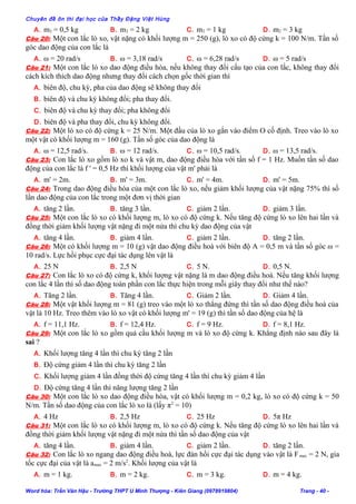 Chuyên đề ôn thi đại học của Thầy Đặng Việt Hùng
A. m2 = 0,5 kg B. m2 = 2 kg C. m2 = 1 kg D. m2 = 3 kg
Câu 20: Một con lắc lò xo, vật nặng có khối lượng m = 250 (g), lò xo có độ cứng k = 100 N/m. Tần số
góc dao động của con lắc là
A. ω = 20 rad/s B. ω = 3,18 rad/s C. ω = 6,28 rad/s D. ω = 5 rad/s
Câu 21: Một con lắc lò xo dao động điều hòa, nếu không thay đổi cấu tạo của con lắc, không thay đổi
cách kích thích dao động nhưng thay đổi cách chọn gốc thời gian thì
A. biên độ, chu kỳ, pha của dao động sẽ không thay đổi
B. biên độ và chu kỳ không đổi; pha thay đổi.
C. biên độ và chu kỳ thay đổi; pha không đổi
D. biên độ và pha thay đổi, chu kỳ không đổi.
Câu 22: Một lò xo có độ cứng k = 25 N/m. Một đầu của lò xo gắn vào điểm O cố định. Treo vào lò xo
một vật có khối lượng m = 160 (g). Tần số góc của dao động là
A. ω = 12,5 rad/s. B. ω = 12 rad/s. C. ω = 10,5 rad/s. D. ω = 13,5 rad/s.
Câu 23: Con lắc lò xo gồm lò xo k và vật m, dao động điều hòa với tần số f = 1 Hz. Muốn tần số dao
động của con lắc là f ' = 0,5 Hz thì khối lượng của vật m' phải là
A. m' = 2m. B. m' = 3m. C. m' = 4m. D. m' = 5m.
Câu 24: Trong dao động điều hòa của một con lắc lò xo, nếu giảm khối lượng của vật nặng 75% thì số
lần dao động của con lắc trong một đơn vị thời gian
A. tăng 2 lần. B. tăng 3 lần. C. giảm 2 lần. D. giảm 3 lần.
Câu 25: Một con lắc lò xo có khối lượng m, lò xo có độ cứng k. Nếu tăng độ cứng lò xo lên hai lần và
đồng thời giảm khối lượng vật nặng đi một nửa thì chu kỳ dao động của vật
A. tăng 4 lần. B. giảm 4 lần. C. giảm 2 lần. D. tăng 2 lần.
Câu 26: Một có khối lượng m = 10 (g) vật dao động điều hoà với biên độ A = 0,5 m và tần số góc ω =
10 rad/s. Lực hồi phục cực đại tác dụng lên vật là
A. 25 N B. 2,5 N C. 5 N. D. 0,5 N.
Câu 27: Con lắc lò xo có độ cứng k, khối lượng vật nặng là m dao động điều hoà. Nếu tăng khối lượng
con lắc 4 lần thì số dao động toàn phần con lắc thực hiện trong mỗi giây thay đổi như thế nào?
A. Tăng 2 lần. B. Tăng 4 lần. C. Giảm 2 lần. D. Giảm 4 lần.
Câu 28: Một vật khối lượng m = 81 (g) treo vào một lò xo thẳng đứng thì tần số dao động điều hoà của
vật là 10 Hz. Treo thêm vào lò xo vật có khối lượng m' = 19 (g) thì tần số dao động của hệ là
A. f = 11,1 Hz. B. f = 12,4 Hz. C. f = 9 Hz. D. f = 8,1 Hz.
Câu 29: Một con lắc lò xo gồm quả cầu khối lượng m và lò xo độ cứng k. Khẳng định nào sau đây là
sai ?
A. Khối lượng tăng 4 lần thì chu kỳ tăng 2 lần
B. Độ cứng giảm 4 lần thì chu kỳ tăng 2 lần
C. Khối lượng giảm 4 lần đồng thời độ cứng tăng 4 lần thì chu kỳ giảm 4 lần
D. Độ cứng tăng 4 lần thì năng lượng tăng 2 lần
Câu 30: Một con lắc lò xo dao động điều hòa, vật có khối lượng m = 0,2 kg, lò xo có độ cứng k = 50
N/m. Tần số dao động của con lắc lò xo là (lấy π2
= 10)
A. 4 Hz B. 2,5 Hz C. 25 Hz D. 5π Hz
Câu 31: Một con lắc lò xo có khối lượng m, lò xo có độ cứng k. Nếu tăng độ cứng lò xo lên hai lần và
đồng thời giảm khối lượng vật nặng đi một nửa thì tần số dao động của vật
A. tăng 4 lần. B. giảm 4 lần. C. giảm 2 lần. D. tăng 2 lần.
Câu 32: Con lắc lò xo ngang dao động điều hoà, lực đàn hồi cực đại tác dụng vào vật là Fmax = 2 N, gia
tốc cực đại của vật là amax = 2 m/s2
. Khối lượng của vật là
A. m = 1 kg. B. m = 2 kg. C. m = 3 kg. D. m = 4 kg.
Word hóa: Trần Văn Hậu - Trường THPT U Minh Thượng - Kiên Giang (0978919804) Trang - 40 -
 