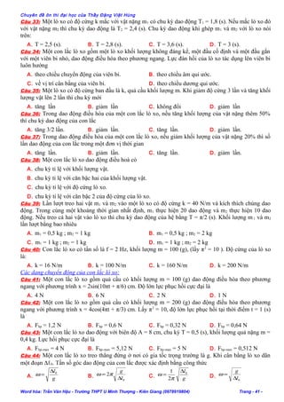 Chuyên đề ôn thi đại học của Thầy Đặng Việt Hùng
Câu 33: Một lò xo có độ cứng k mắc với vật nặng m1 có chu kỳ dao động T1 = 1,8 (s). Nếu mắc lò xo đó
với vật nặng m2 thì chu kỳ dao động là T2 = 2,4 (s). Chu kỳ dao động khi ghép m1 và m2 với lò xo nói
trên:
A. T = 2,5 (s). B. T = 2,8 (s). C. T = 3,6 (s). D. T = 3 (s).
Câu 34: Một con lắc lò xo gồm một lò xo khối lượng không đáng kể, một đầu cố định và một đầu gắn
với một viên bi nhỏ, dao động điều hòa theo phương ngang. Lực đàn hồi của lò xo tác dụng lên viên bi
luôn hướng
A. theo chiều chuyển động của viên bi. B. theo chiều âm qui ước.
C. về vị trí cân bằng của viên bi. D. theo chiều dương qui ước.
Câu 35: Một lò xo có độ cứng ban đầu là k, quả cầu khối lượng m. Khi giảm độ cứng 3 lần và tăng khối
lượng vật lên 2 lần thì chu kỳ mới
A. tăng lần B. giảm lần C. không đổi D. giảm lần
Câu 36: Trong dao động điều hòa của một con lắc lò xo, nếu tăng khối lượng của vật nặng thêm 50%
thì chu kỳ dao động của con lắc
A. tăng 3/2 lần. B. giảm lần. C. tăng lần. D. giảm lần.
Câu 37: Trong dao động điều hòa của một con lắc lò xo, nếu giảm khối lượng của vật nặng 20% thì số
lần dao động của con lắc trong một đơn vị thời gian
A. tăng lần. B. giảm lần. C. tăng lần. D. giảm lần.
Câu 38: Một con lắc lò xo dao động điều hoà có
A. chu kỳ tỉ lệ với khối lượng vật.
B. chu kỳ tỉ lệ với căn bậc hai của khối lượng vật.
C. chu kỳ tỉ lệ với độ cứng lò xo.
D. chu kỳ tỉ lệ với căn bậc 2 của độ cứng của lò xo.
Câu 39: Lần lượt treo hai vật m1 và m2 vào một lò xo có độ cứng k = 40 N/m và kích thích chúng dao
động. Trong cùng một khoảng thời gian nhất định, m1 thực hiện 20 dao động và m2 thực hiện 10 dao
động. Nếu treo cả hai vật vào lò xo thì chu kỳ dao động của hệ bằng T = π/2 (s). Khối lượng m 1 và m2
lần lượt bằng bao nhiêu
A. m1 = 0,5 kg ; m2 = 1 kg B. m1 = 0,5 kg ; m2 = 2 kg
C. m1 = 1 kg ; m2 = 1 kg D. m1 = 1 kg ; m2 = 2 kg
Câu 40: Con lắc lò xo có tần số là f = 2 Hz, khối lượng m = 100 (g), (lấy π2
= 10 ). Độ cứng của lò xo
là:
A. k = 16 N/m B. k = 100 N/m C. k = 160 N/m D. k = 200 N/m
Các dạng chuyển động của con lắc lò xo:
Câu 41: Một con lắc lò xo gồm quả cầu có khối lượng m = 100 (g) dao động điều hòa theo phương
ngang với phương trình x = 2sin(10πt + π/6) cm. Độ lớn lực phục hồi cực đại là
A. 4 N B. 6 N C. 2 N D. 1 N
Câu 42: Một con lắc lò xo gồm quả cầu có khối lượng m = 200 (g) dao động điều hòa theo phương
ngang với phương trình x = 4cos(4πt + π/3) cm. Lấy π2
= 10, độ lớn lực phục hồi tại thời điểm t = 1 (s)
là
A. Fhp = 1,2 N B. Fhp = 0,6 N C. Fhp = 0,32 N D. Fhp = 0,64 N
Câu 43: Một con lắc lò xo dao động với biên độ A = 8 cm, chu kỳ T = 0,5 (s), khối lượng quả nặng m =
0,4 kg. Lực hồi phục cực đại là
A. Fhp.max = 4 N B. Fhp.max = 5,12 N C. Fhp.max = 5 N D. Fhp.max = 0,512 N
Câu 44: Một con lắc lò xo treo thẳng đứng ở nơi có gia tốc trọng trường là g. Khi cân bằng lò xo dãn
một đoạn ∆ℓ0. Tần số góc dao động của con lắc được xác định bằng công thức
A. g
l0∆
=ω B.
0
2
l
g
∆
= πω C. g
l0
2
1 ∆
=
π
ω D.
0l
g
∆
=ω
Word hóa: Trần Văn Hậu - Trường THPT U Minh Thượng - Kiên Giang (0978919804) Trang - 41 -
 